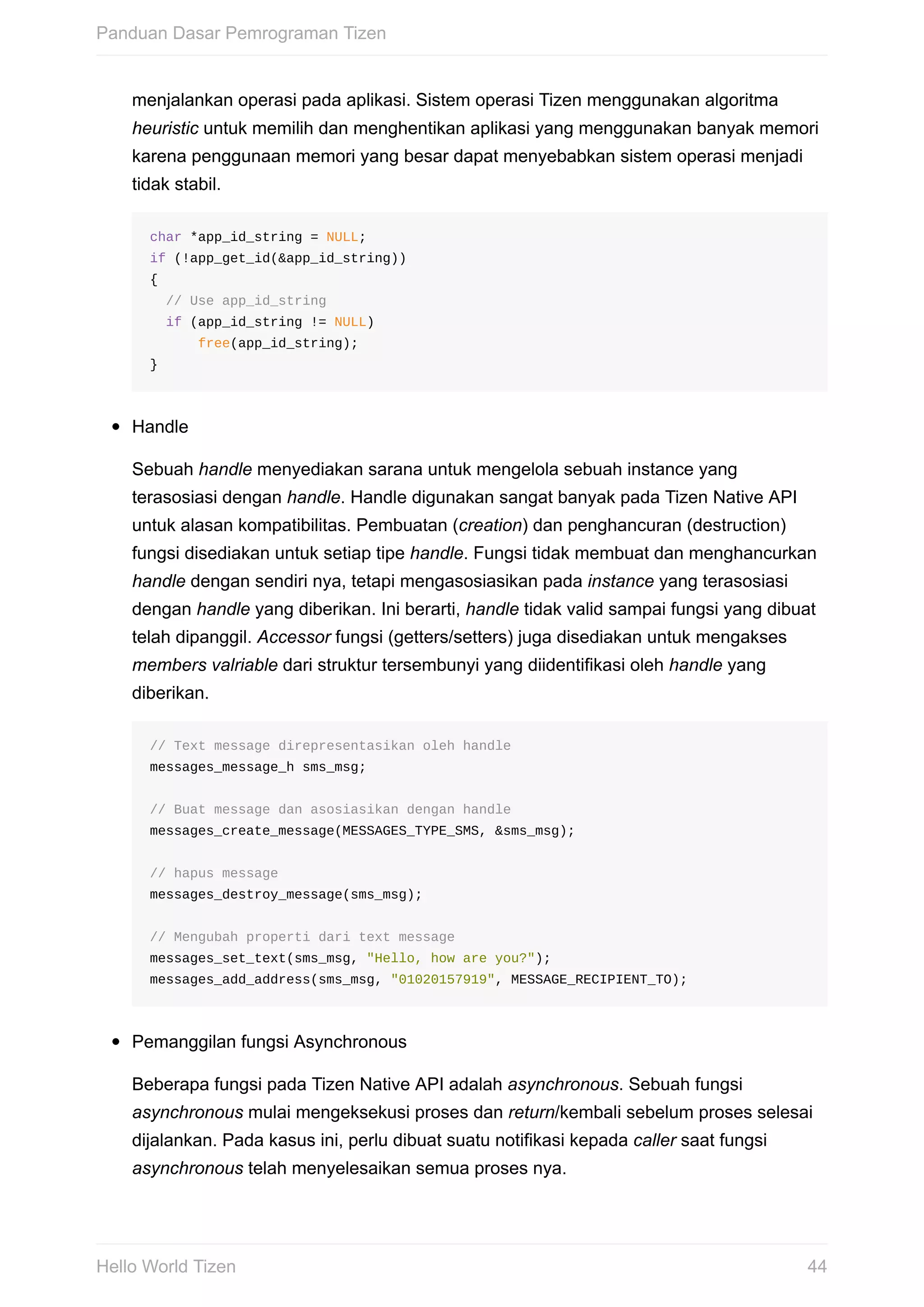 menjalankan	operasi	pada	aplikasi.	Sistem	operasi	Tizen	menggunakan	algoritma
heuristic	untuk	memilih	dan	menghentikan	aplikasi	yang	menggunakan	banyak	memori
karena	penggunaan	memori	yang	besar	dapat	menyebabkan	sistem	operasi	menjadi
tidak	stabil.
char	*app_id_string	=	NULL;
if	(!app_get_id(&app_id_string))
{
		//	Use	app_id_string
		if	(app_id_string	!=	NULL)
						free(app_id_string);
}
Handle
Sebuah	handle	menyediakan	sarana	untuk	mengelola	sebuah	instance	yang
terasosiasi	dengan	handle.	Handle	digunakan	sangat	banyak	pada	Tizen	Native	API
untuk	alasan	kompatibilitas.	Pembuatan	(creation)	dan	penghancuran	(destruction)
fungsi	disediakan	untuk	setiap	tipe	handle.	Fungsi	tidak	membuat	dan	menghancurkan
handle	dengan	sendiri	nya,	tetapi	mengasosiasikan	pada	instance	yang	terasosiasi
dengan	handle	yang	diberikan.	Ini	berarti,	handle	tidak	valid	sampai	fungsi	yang	dibuat
telah	dipanggil.	Accessor	fungsi	(getters/setters)	juga	disediakan	untuk	mengakses
members	valriable	dari	struktur	tersembunyi	yang	diidentifikasi	oleh	handle	yang
diberikan.
//	Text	message	direpresentasikan	oleh	handle
messages_message_h	sms_msg;
//	Buat	message	dan	asosiasikan	dengan	handle
messages_create_message(MESSAGES_TYPE_SMS,	&sms_msg);
//	hapus	message
messages_destroy_message(sms_msg);
//	Mengubah	properti	dari	text	message
messages_set_text(sms_msg,	"Hello,	how	are	you?");	
messages_add_address(sms_msg,	"01020157919",	MESSAGE_RECIPIENT_TO);
Pemanggilan	fungsi	Asynchronous
Beberapa	fungsi	pada	Tizen	Native	API	adalah	asynchronous.	Sebuah	fungsi
asynchronous	mulai	mengeksekusi	proses	dan	return/kembali	sebelum	proses	selesai
dijalankan.	Pada	kasus	ini,	perlu	dibuat	suatu	notifikasi	kepada	caller	saat	fungsi
asynchronous	telah	menyelesaikan	semua	proses	nya.
Panduan	Dasar	Pemrograman	Tizen
44Hello	World	Tizen
 