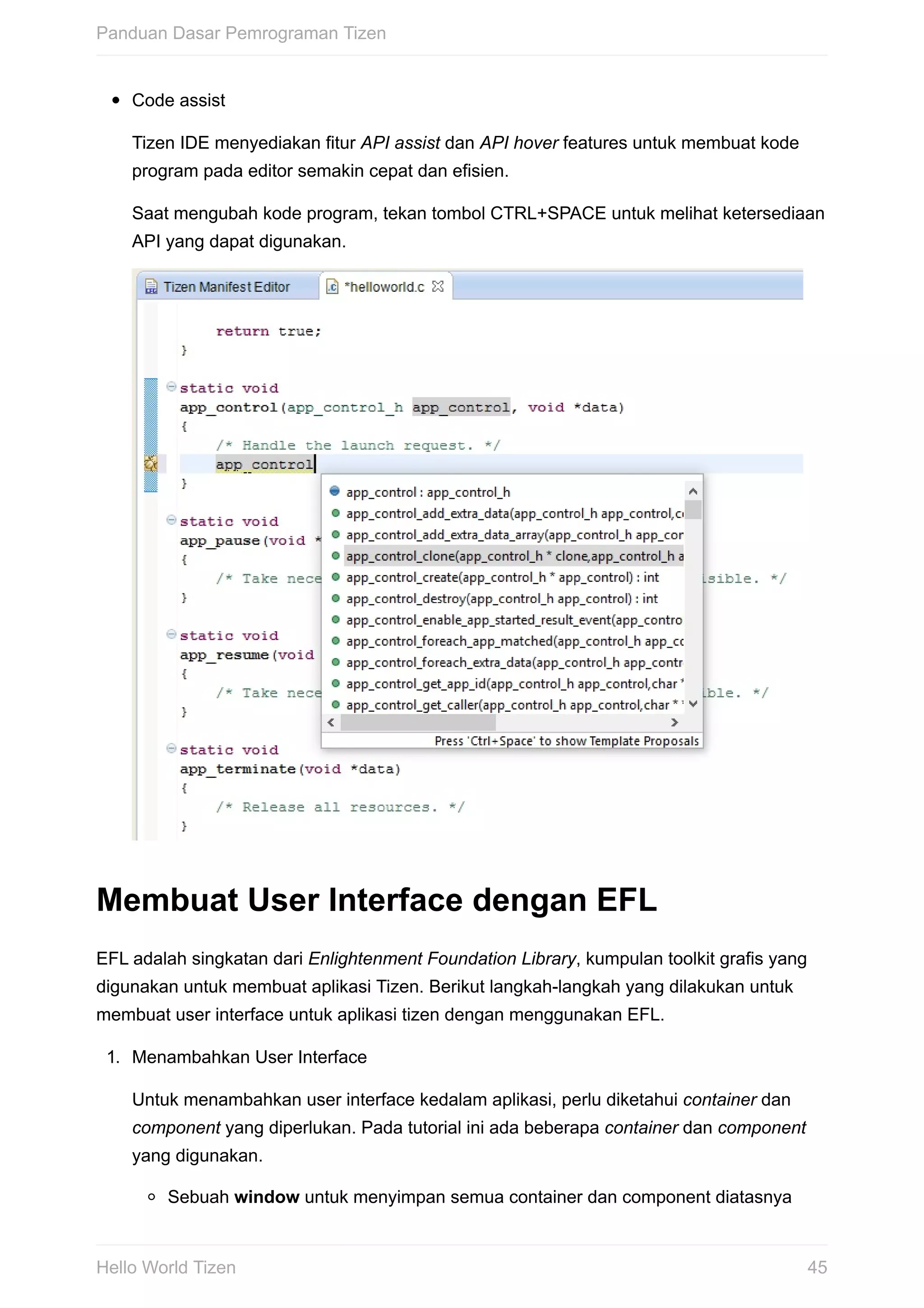 Code	assist
Tizen	IDE	menyediakan	fitur	API	assist	dan	API	hover	features	untuk	membuat	kode
program	pada	editor	semakin	cepat	dan	efisien.
Saat	mengubah	kode	program,	tekan	tombol	CTRL+SPACE	untuk	melihat	ketersediaan
API	yang	dapat	digunakan.
Membuat	User	Interface	dengan	EFL
EFL	adalah	singkatan	dari	Enlightenment	Foundation	Library,	kumpulan	toolkit	grafis	yang
digunakan	untuk	membuat	aplikasi	Tizen.	Berikut	langkah-langkah	yang	dilakukan	untuk
membuat	user	interface	untuk	aplikasi	tizen	dengan	menggunakan	EFL.
1.	 Menambahkan	User	Interface
Untuk	menambahkan	user	interface	kedalam	aplikasi,	perlu	diketahui	container	dan
component	yang	diperlukan.	Pada	tutorial	ini	ada	beberapa	container	dan	component
yang	digunakan.
Sebuah	window	untuk	menyimpan	semua	container	dan	component	diatasnya
Panduan	Dasar	Pemrograman	Tizen
45Hello	World	Tizen
 