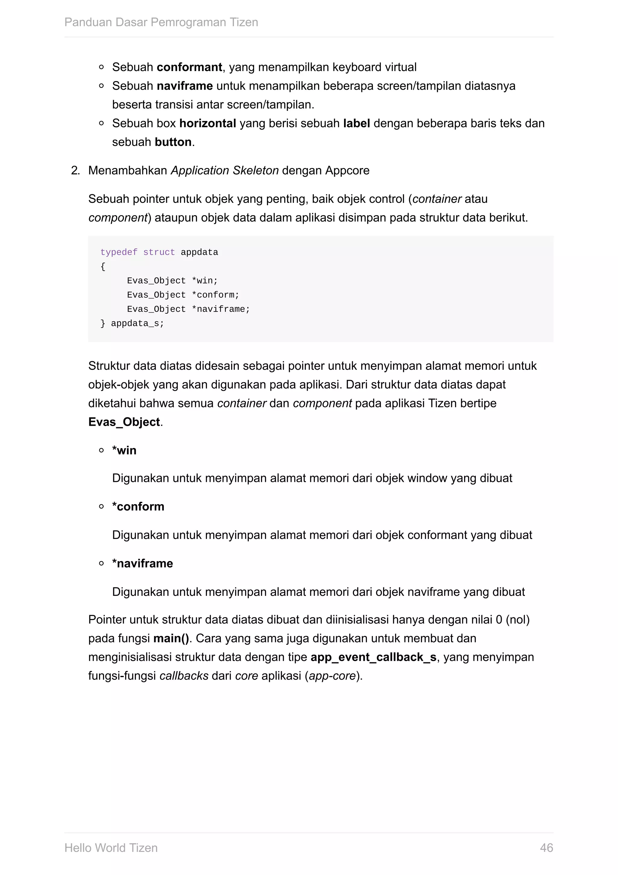 Sebuah	conformant,	yang	menampilkan	keyboard	virtual
Sebuah	naviframe	untuk	menampilkan	beberapa	screen/tampilan	diatasnya
beserta	transisi	antar	screen/tampilan.
Sebuah	box	horizontal	yang	berisi	sebuah	label	dengan	beberapa	baris	teks	dan
sebuah	button.
2.	 Menambahkan	Application	Skeleton	dengan	Appcore
Sebuah	pointer	untuk	objek	yang	penting,	baik	objek	control	(container	atau
component)	ataupun	objek	data	dalam	aplikasi	disimpan	pada	struktur	data	berikut.
typedef	struct	appdata	
{
					Evas_Object	*win;
					Evas_Object	*conform;
					Evas_Object	*naviframe;
}	appdata_s;
Struktur	data	diatas	didesain	sebagai	pointer	untuk	menyimpan	alamat	memori	untuk
objek-objek	yang	akan	digunakan	pada	aplikasi.	Dari	struktur	data	diatas	dapat
diketahui	bahwa	semua	container	dan	component	pada	aplikasi	Tizen	bertipe
Evas_Object.
*win
Digunakan	untuk	menyimpan	alamat	memori	dari	objek	window	yang	dibuat
*conform
Digunakan	untuk	menyimpan	alamat	memori	dari	objek	conformant	yang	dibuat
*naviframe
Digunakan	untuk	menyimpan	alamat	memori	dari	objek	naviframe	yang	dibuat
Pointer	untuk	struktur	data	diatas	dibuat	dan	diinisialisasi	hanya	dengan	nilai	0	(nol)
pada	fungsi	main().	Cara	yang	sama	juga	digunakan	untuk	membuat	dan
menginisialisasi	struktur	data	dengan	tipe	app_event_callback_s,	yang	menyimpan
fungsi-fungsi	callbacks	dari	core	aplikasi	(app-core).
Panduan	Dasar	Pemrograman	Tizen
46Hello	World	Tizen
 