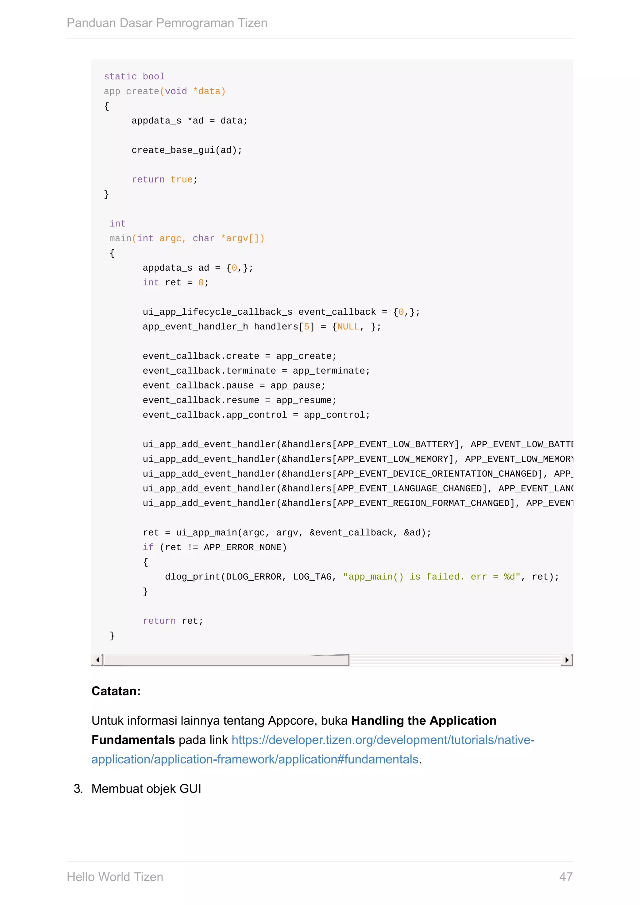 static	bool
app_create(void	*data)
{
					appdata_s	*ad	=	data;
					create_base_gui(ad);
					return	true;
}
	int
	main(int	argc,	char	*argv[])
	{
							appdata_s	ad	=	{0,};
							int	ret	=	0;
							ui_app_lifecycle_callback_s	event_callback	=	{0,};
							app_event_handler_h	handlers[5]	=	{NULL,	};
							event_callback.create	=	app_create;
							event_callback.terminate	=	app_terminate;
							event_callback.pause	=	app_pause;
							event_callback.resume	=	app_resume;
							event_callback.app_control	=	app_control;
							ui_app_add_event_handler(&handlers[APP_EVENT_LOW_BATTERY],	APP_EVENT_LOW_BATTERY,	ui_app_l
							ui_app_add_event_handler(&handlers[APP_EVENT_LOW_MEMORY],	APP_EVENT_LOW_MEMORY,	ui_app_low
							ui_app_add_event_handler(&handlers[APP_EVENT_DEVICE_ORIENTATION_CHANGED],	APP_EVENT_DEVICE
							ui_app_add_event_handler(&handlers[APP_EVENT_LANGUAGE_CHANGED],	APP_EVENT_LANGUAGE_CHANGED
							ui_app_add_event_handler(&handlers[APP_EVENT_REGION_FORMAT_CHANGED],	APP_EVENT_REGION_FORM
							ret	=	ui_app_main(argc,	argv,	&event_callback,	&ad);
							if	(ret	!=	APP_ERROR_NONE)	
							{
											dlog_print(DLOG_ERROR,	LOG_TAG,	"app_main()	is	failed.	err	=	%d",	ret);
							}
							return	ret;
	}
Catatan:
Untuk	informasi	lainnya	tentang	Appcore,	buka	Handling	the	Application
Fundamentals	pada	link	https://developer.tizen.org/development/tutorials/native-
application/application-framework/application#fundamentals.
3.	 Membuat	objek	GUI
Panduan	Dasar	Pemrograman	Tizen
47Hello	World	Tizen
 