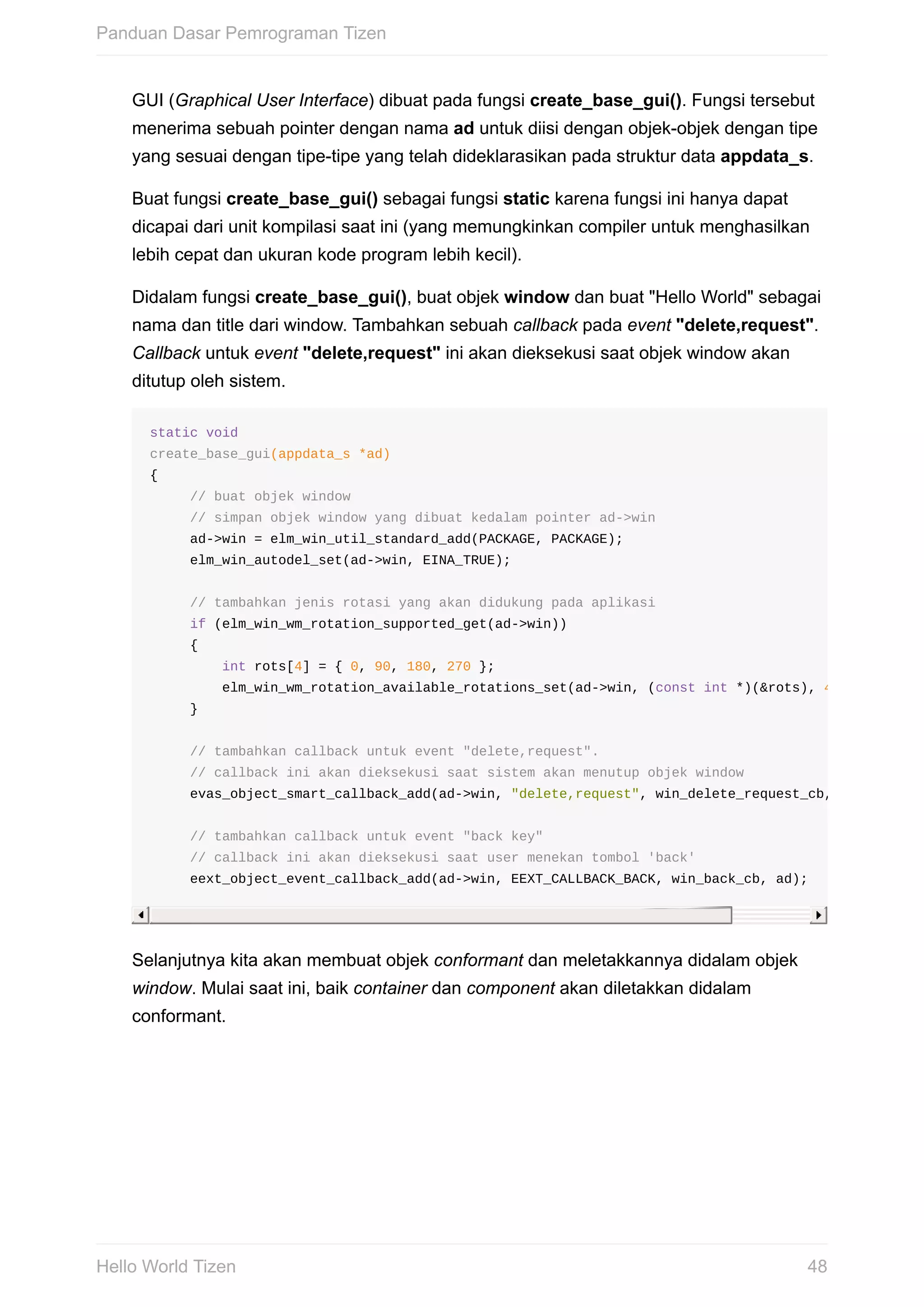 GUI	(Graphical	User	Interface)	dibuat	pada	fungsi	create_base_gui().	Fungsi	tersebut
menerima	sebuah	pointer	dengan	nama	ad	untuk	diisi	dengan	objek-objek	dengan	tipe
yang	sesuai	dengan	tipe-tipe	yang	telah	dideklarasikan	pada	struktur	data	appdata_s.
Buat	fungsi	create_base_gui()	sebagai	fungsi	static	karena	fungsi	ini	hanya	dapat
dicapai	dari	unit	kompilasi	saat	ini	(yang	memungkinkan	compiler	untuk	menghasilkan
lebih	cepat	dan	ukuran	kode	program	lebih	kecil).
Didalam	fungsi	create_base_gui(),	buat	objek	window	dan	buat	"Hello	World"	sebagai
nama	dan	title	dari	window.	Tambahkan	sebuah	callback	pada	event	"delete,request".
Callback	untuk	event	"delete,request"	ini	akan	dieksekusi	saat	objek	window	akan
ditutup	oleh	sistem.
static	void
create_base_gui(appdata_s	*ad)
{
					//	buat	objek	window	
					//	simpan	objek	window	yang	dibuat	kedalam	pointer	ad->win
					ad->win	=	elm_win_util_standard_add(PACKAGE,	PACKAGE);
					elm_win_autodel_set(ad->win,	EINA_TRUE);
					//	tambahkan	jenis	rotasi	yang	akan	didukung	pada	aplikasi
					if	(elm_win_wm_rotation_supported_get(ad->win))	
					{
									int	rots[4]	=	{	0,	90,	180,	270	};
									elm_win_wm_rotation_available_rotations_set(ad->win,	(const	int	*)(&rots),	4
					}
					//	tambahkan	callback	untuk	event	"delete,request".
					//	callback	ini	akan	dieksekusi	saat	sistem	akan	menutup	objek	window
					evas_object_smart_callback_add(ad->win,	"delete,request",	win_delete_request_cb,	
					//	tambahkan	callback	untuk	event	"back	key"
					//	callback	ini	akan	dieksekusi	saat	user	menekan	tombol	'back'
					eext_object_event_callback_add(ad->win,	EEXT_CALLBACK_BACK,	win_back_cb,	ad);
Selanjutnya	kita	akan	membuat	objek	conformant	dan	meletakkannya	didalam	objek
window.	Mulai	saat	ini,	baik	container	dan	component	akan	diletakkan	didalam
conformant.
Panduan	Dasar	Pemrograman	Tizen
48Hello	World	Tizen
 