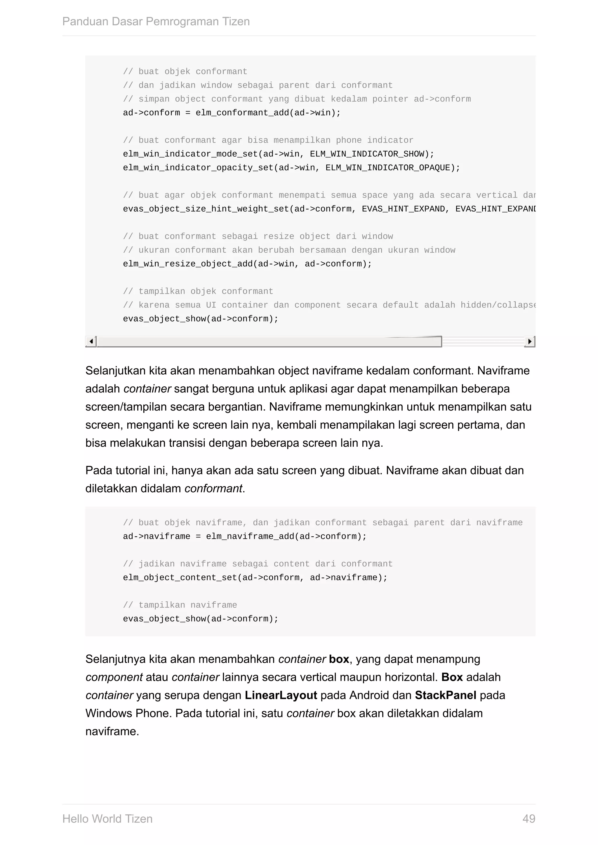 //	buat	objek	conformant	
					//	dan	jadikan	window	sebagai	parent	dari	conformant	
					//	simpan	object	conformant	yang	dibuat	kedalam	pointer	ad->conform
					ad->conform	=	elm_conformant_add(ad->win);
					//	buat	conformant	agar	bisa	menampilkan	phone	indicator
					elm_win_indicator_mode_set(ad->win,	ELM_WIN_INDICATOR_SHOW);
					elm_win_indicator_opacity_set(ad->win,	ELM_WIN_INDICATOR_OPAQUE);
					//	buat	agar	objek	conformant	menempati	semua	space	yang	ada	secara	vertical	dan	horizontal
					evas_object_size_hint_weight_set(ad->conform,	EVAS_HINT_EXPAND,	EVAS_HINT_EXPAND);
					//	buat	conformant	sebagai	resize	object	dari	window
					//	ukuran	conformant	akan	berubah	bersamaan	dengan	ukuran	window
					elm_win_resize_object_add(ad->win,	ad->conform);
					//	tampilkan	objek	conformant
					//	karena	semua	UI	container	dan	component	secara	default	adalah	hidden/collapsed	(tersembun
					evas_object_show(ad->conform);
Selanjutkan	kita	akan	menambahkan	object	naviframe	kedalam	conformant.	Naviframe
adalah	container	sangat	berguna	untuk	aplikasi	agar	dapat	menampilkan	beberapa
screen/tampilan	secara	bergantian.	Naviframe	memungkinkan	untuk	menampilkan	satu
screen,	menganti	ke	screen	lain	nya,	kembali	menampilakan	lagi	screen	pertama,	dan
bisa	melakukan	transisi	dengan	beberapa	screen	lain	nya.
Pada	tutorial	ini,	hanya	akan	ada	satu	screen	yang	dibuat.	Naviframe	akan	dibuat	dan
diletakkan	didalam	conformant.
					//	buat	objek	naviframe,	dan	jadikan	conformant	sebagai	parent	dari	naviframe
					ad->naviframe	=	elm_naviframe_add(ad->conform);
					//	jadikan	naviframe	sebagai	content	dari	conformant
					elm_object_content_set(ad->conform,	ad->naviframe);
					//	tampilkan	naviframe
					evas_object_show(ad->conform);
Selanjutnya	kita	akan	menambahkan	container	box,	yang	dapat	menampung
component	atau	container	lainnya	secara	vertical	maupun	horizontal.	Box	adalah
container	yang	serupa	dengan	LinearLayout	pada	Android	dan	StackPanel	pada
Windows	Phone.	Pada	tutorial	ini,	satu	container	box	akan	diletakkan	didalam
naviframe.
Panduan	Dasar	Pemrograman	Tizen
49Hello	World	Tizen
 