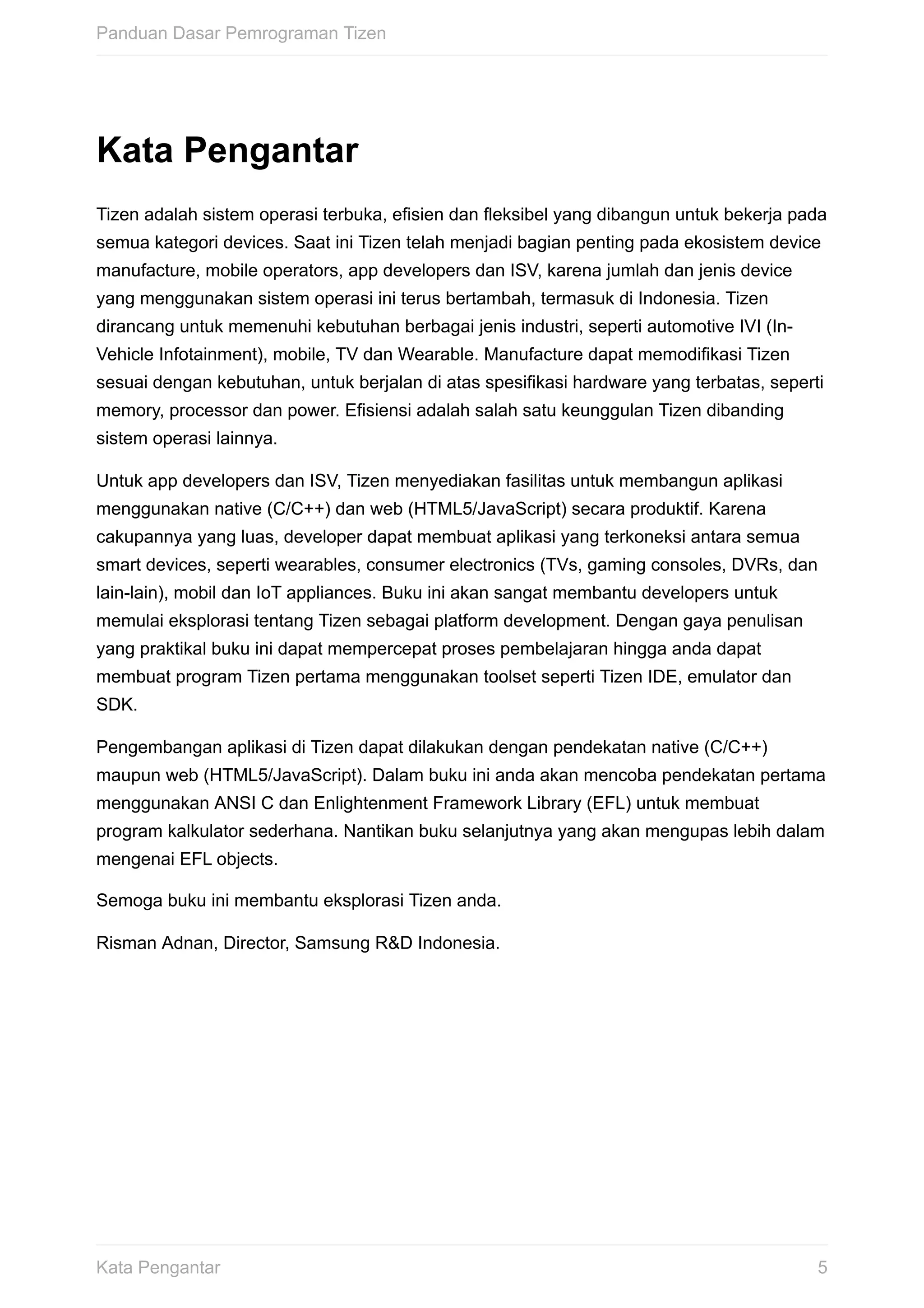 Kata	Pengantar
Tizen	adalah	sistem	operasi	terbuka,	efisien	dan	fleksibel	yang	dibangun	untuk	bekerja	pada
semua	kategori	devices.	Saat	ini	Tizen	telah	menjadi	bagian	penting	pada	ekosistem	device
manufacture,	mobile	operators,	app	developers	dan	ISV,	karena	jumlah	dan	jenis	device
yang	menggunakan	sistem	operasi	ini	terus	bertambah,	termasuk	di	Indonesia.	Tizen
dirancang	untuk	memenuhi	kebutuhan	berbagai	jenis	industri,	seperti	automotive	IVI	(In-
Vehicle	Infotainment),	mobile,	TV	dan	Wearable.	Manufacture	dapat	memodifikasi	Tizen
sesuai	dengan	kebutuhan,	untuk	berjalan	di	atas	spesifikasi	hardware	yang	terbatas,	seperti
memory,	processor	dan	power.	Efisiensi	adalah	salah	satu	keunggulan	Tizen	dibanding
sistem	operasi	lainnya.
Untuk	app	developers	dan	ISV,	Tizen	menyediakan	fasilitas	untuk	membangun	aplikasi
menggunakan	native	(C/C++)	dan	web	(HTML5/JavaScript)	secara	produktif.	Karena
cakupannya	yang	luas,	developer	dapat	membuat	aplikasi	yang	terkoneksi	antara	semua
smart	devices,	seperti	wearables,	consumer	electronics	(TVs,	gaming	consoles,	DVRs,	dan
lain-lain),	mobil	dan	IoT	appliances.	Buku	ini	akan	sangat	membantu	developers	untuk
memulai	eksplorasi	tentang	Tizen	sebagai	platform	development.	Dengan	gaya	penulisan
yang	praktikal	buku	ini	dapat	mempercepat	proses	pembelajaran	hingga	anda	dapat
membuat	program	Tizen	pertama	menggunakan	toolset	seperti	Tizen	IDE,	emulator	dan
SDK.
Pengembangan	aplikasi	di	Tizen	dapat	dilakukan	dengan	pendekatan	native	(C/C++)
maupun	web	(HTML5/JavaScript).	Dalam	buku	ini	anda	akan	mencoba	pendekatan	pertama
menggunakan	ANSI	C	dan	Enlightenment	Framework	Library	(EFL)	untuk	membuat
program	kalkulator	sederhana.	Nantikan	buku	selanjutnya	yang	akan	mengupas	lebih	dalam
mengenai	EFL	objects.
Semoga	buku	ini	membantu	eksplorasi	Tizen	anda.
Risman	Adnan,	Director,	Samsung	R&D	Indonesia.
Panduan	Dasar	Pemrograman	Tizen
5Kata	Pengantar
 