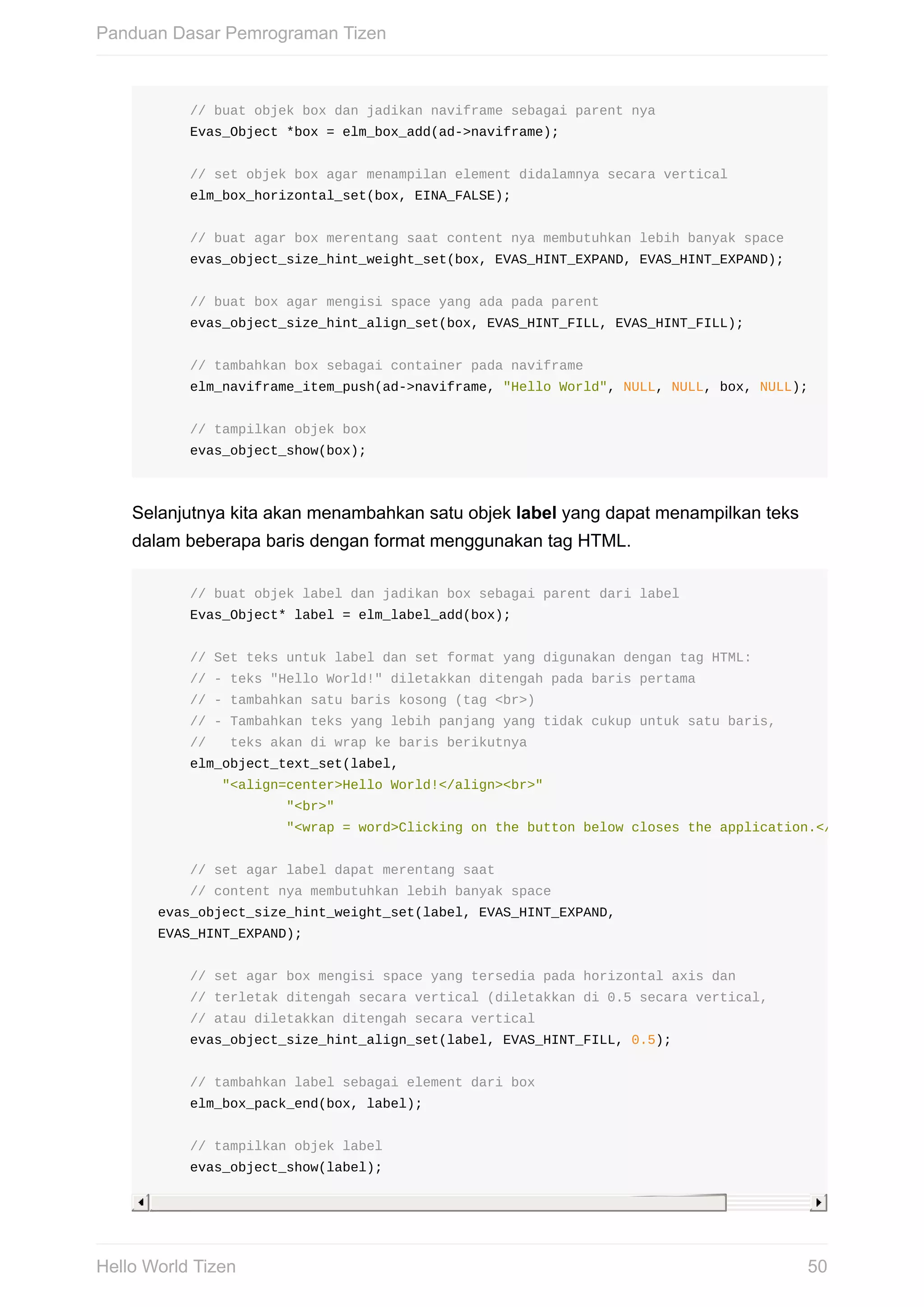 //	buat	objek	box	dan	jadikan	naviframe	sebagai	parent	nya
					Evas_Object	*box	=	elm_box_add(ad->naviframe);
					//	set	objek	box	agar	menampilan	element	didalamnya	secara	vertical
					elm_box_horizontal_set(box,	EINA_FALSE);
					//	buat	agar	box	merentang	saat	content	nya	membutuhkan	lebih	banyak	space
					evas_object_size_hint_weight_set(box,	EVAS_HINT_EXPAND,	EVAS_HINT_EXPAND);
					//	buat	box	agar	mengisi	space	yang	ada	pada	parent
					evas_object_size_hint_align_set(box,	EVAS_HINT_FILL,	EVAS_HINT_FILL);
					//	tambahkan	box	sebagai	container	pada	naviframe
					elm_naviframe_item_push(ad->naviframe,	"Hello	World",	NULL,	NULL,	box,	NULL);
					//	tampilkan	objek	box
					evas_object_show(box);
Selanjutnya	kita	akan	menambahkan	satu	objek	label	yang	dapat	menampilkan	teks
dalam	beberapa	baris	dengan	format	menggunakan	tag	HTML.
					//	buat	objek	label	dan	jadikan	box	sebagai	parent	dari	label
					Evas_Object*	label	=	elm_label_add(box);
					//	Set	teks	untuk	label	dan	set	format	yang	digunakan	dengan	tag	HTML:
					//	-	teks	"Hello	World!"	diletakkan	ditengah	pada	baris	pertama
					//	-	tambahkan	satu	baris	kosong	(tag	<br>)
					//	-	Tambahkan	teks	yang	lebih	panjang	yang	tidak	cukup	untuk	satu	baris,
					//			teks	akan	di	wrap	ke	baris	berikutnya
					elm_object_text_set(label,
									"<align=center>Hello	World!</align><br>"
																	"<br>"
																	"<wrap	=	word>Clicking	on	the	button	below	closes	the	application.</wrap>"
					//	set	agar	label	dapat	merentang	saat
					//	content	nya	membutuhkan	lebih	banyak	space
	evas_object_size_hint_weight_set(label,	EVAS_HINT_EXPAND,
	EVAS_HINT_EXPAND);
					//	set	agar	box	mengisi	space	yang	tersedia	pada	horizontal	axis	dan
					//	terletak	ditengah	secara	vertical	(diletakkan	di	0.5	secara	vertical,
					//	atau	diletakkan	ditengah	secara	vertical
					evas_object_size_hint_align_set(label,	EVAS_HINT_FILL,	0.5);
					//	tambahkan	label	sebagai	element	dari	box
					elm_box_pack_end(box,	label);
					//	tampilkan	objek	label
					evas_object_show(label);
Panduan	Dasar	Pemrograman	Tizen
50Hello	World	Tizen
 