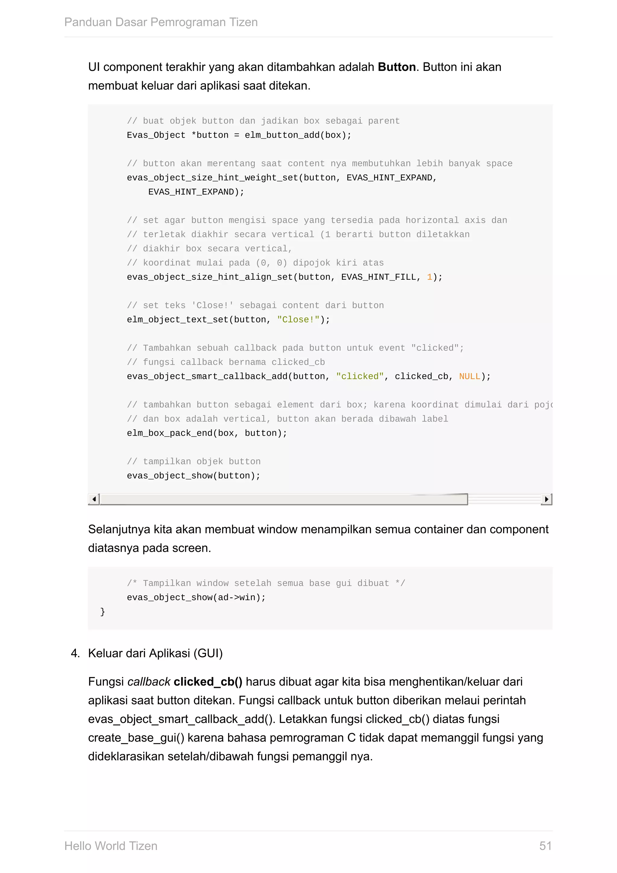UI	component	terakhir	yang	akan	ditambahkan	adalah	Button.	Button	ini	akan
membuat	keluar	dari	aplikasi	saat	ditekan.
					//	buat	objek	button	dan	jadikan	box	sebagai	parent
					Evas_Object	*button	=	elm_button_add(box);
					//	button	akan	merentang	saat	content	nya	membutuhkan	lebih	banyak	space
					evas_object_size_hint_weight_set(button,	EVAS_HINT_EXPAND,
									EVAS_HINT_EXPAND);
					//	set	agar	button	mengisi	space	yang	tersedia	pada	horizontal	axis	dan
					//	terletak	diakhir	secara	vertical	(1	berarti	button	diletakkan
					//	diakhir	box	secara	vertical,
					//	koordinat	mulai	pada	(0,	0)	dipojok	kiri	atas
					evas_object_size_hint_align_set(button,	EVAS_HINT_FILL,	1);
					//	set	teks	'Close!'	sebagai	content	dari	button
					elm_object_text_set(button,	"Close!");
					//	Tambahkan	sebuah	callback	pada	button	untuk	event	"clicked";
					//	fungsi	callback	bernama	clicked_cb
					evas_object_smart_callback_add(button,	"clicked",	clicked_cb,	NULL);
					//	tambahkan	button	sebagai	element	dari	box;	karena	koordinat	dimulai	dari	pojok	kiri	atas,
					//	dan	box	adalah	vertical,	button	akan	berada	dibawah	label
					elm_box_pack_end(box,	button);
					//	tampilkan	objek	button
					evas_object_show(button);
Selanjutnya	kita	akan	membuat	window	menampilkan	semua	container	dan	component
diatasnya	pada	screen.
					/*	Tampilkan	window	setelah	semua	base	gui	dibuat	*/
					evas_object_show(ad->win);
}
4.	 Keluar	dari	Aplikasi	(GUI)
Fungsi	callback	clicked_cb()	harus	dibuat	agar	kita	bisa	menghentikan/keluar	dari
aplikasi	saat	button	ditekan.	Fungsi	callback	untuk	button	diberikan	melaui	perintah
evas_object_smart_callback_add().	Letakkan	fungsi	clicked_cb()	diatas	fungsi
create_base_gui()	karena	bahasa	pemrograman	C	tidak	dapat	memanggil	fungsi	yang
dideklarasikan	setelah/dibawah	fungsi	pemanggil	nya.
Panduan	Dasar	Pemrograman	Tizen
51Hello	World	Tizen
 