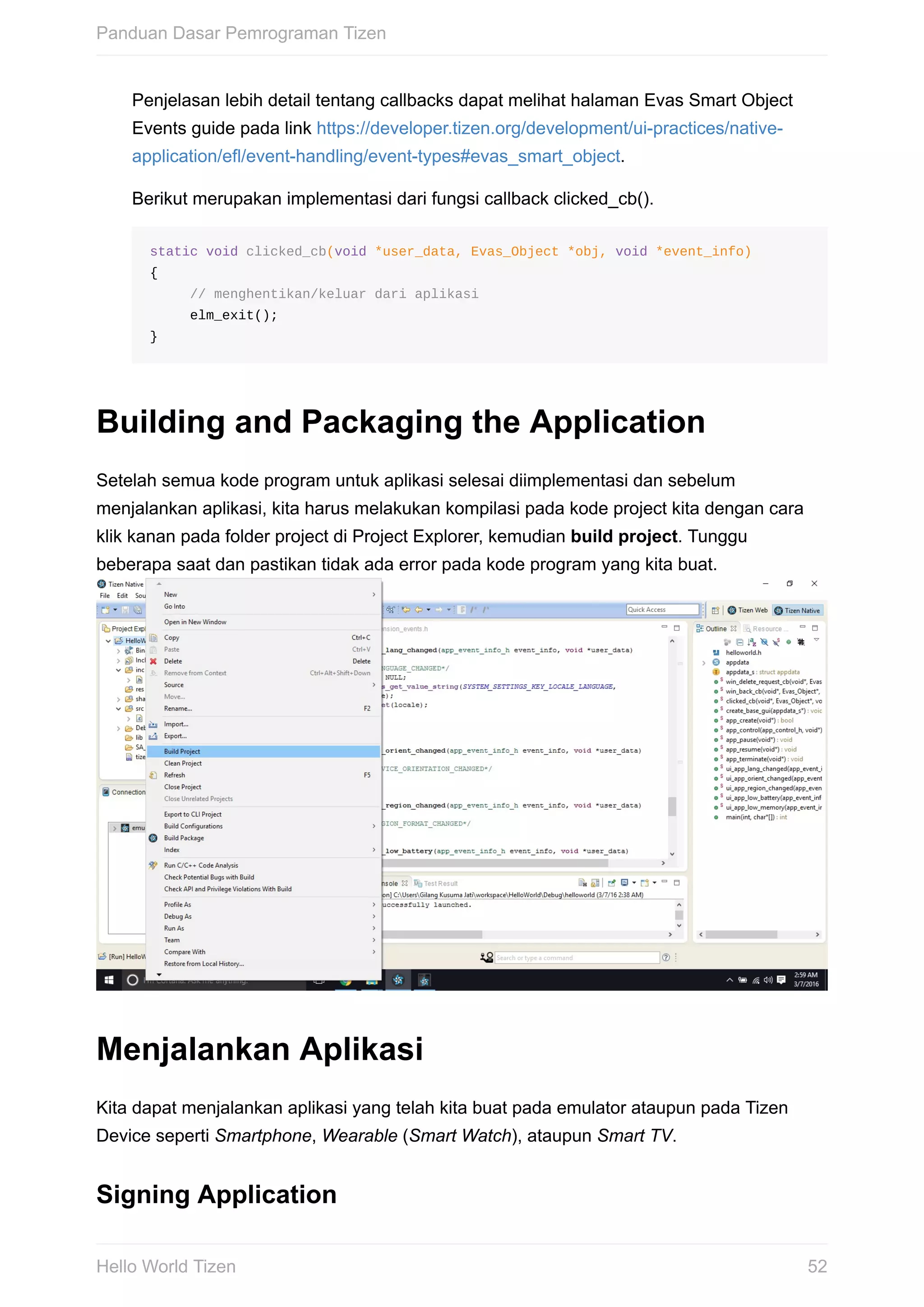 Penjelasan	lebih	detail	tentang	callbacks	dapat	melihat	halaman	Evas	Smart	Object
Events	guide	pada	link	https://developer.tizen.org/development/ui-practices/native-
application/efl/event-handling/event-types#evas_smart_object.
Berikut	merupakan	implementasi	dari	fungsi	callback	clicked_cb().
static	void	clicked_cb(void	*user_data,	Evas_Object	*obj,	void	*event_info)
{
					//	menghentikan/keluar	dari	aplikasi
					elm_exit();
}
Building	and	Packaging	the	Application
Setelah	semua	kode	program	untuk	aplikasi	selesai	diimplementasi	dan	sebelum
menjalankan	aplikasi,	kita	harus	melakukan	kompilasi	pada	kode	project	kita	dengan	cara
klik	kanan	pada	folder	project	di	Project	Explorer,	kemudian	build	project.	Tunggu
beberapa	saat	dan	pastikan	tidak	ada	error	pada	kode	program	yang	kita	buat.	
Menjalankan	Aplikasi
Kita	dapat	menjalankan	aplikasi	yang	telah	kita	buat	pada	emulator	ataupun	pada	Tizen
Device	seperti	Smartphone,	Wearable	(Smart	Watch),	ataupun	Smart	TV.
Signing	Application
Panduan	Dasar	Pemrograman	Tizen
52Hello	World	Tizen
 