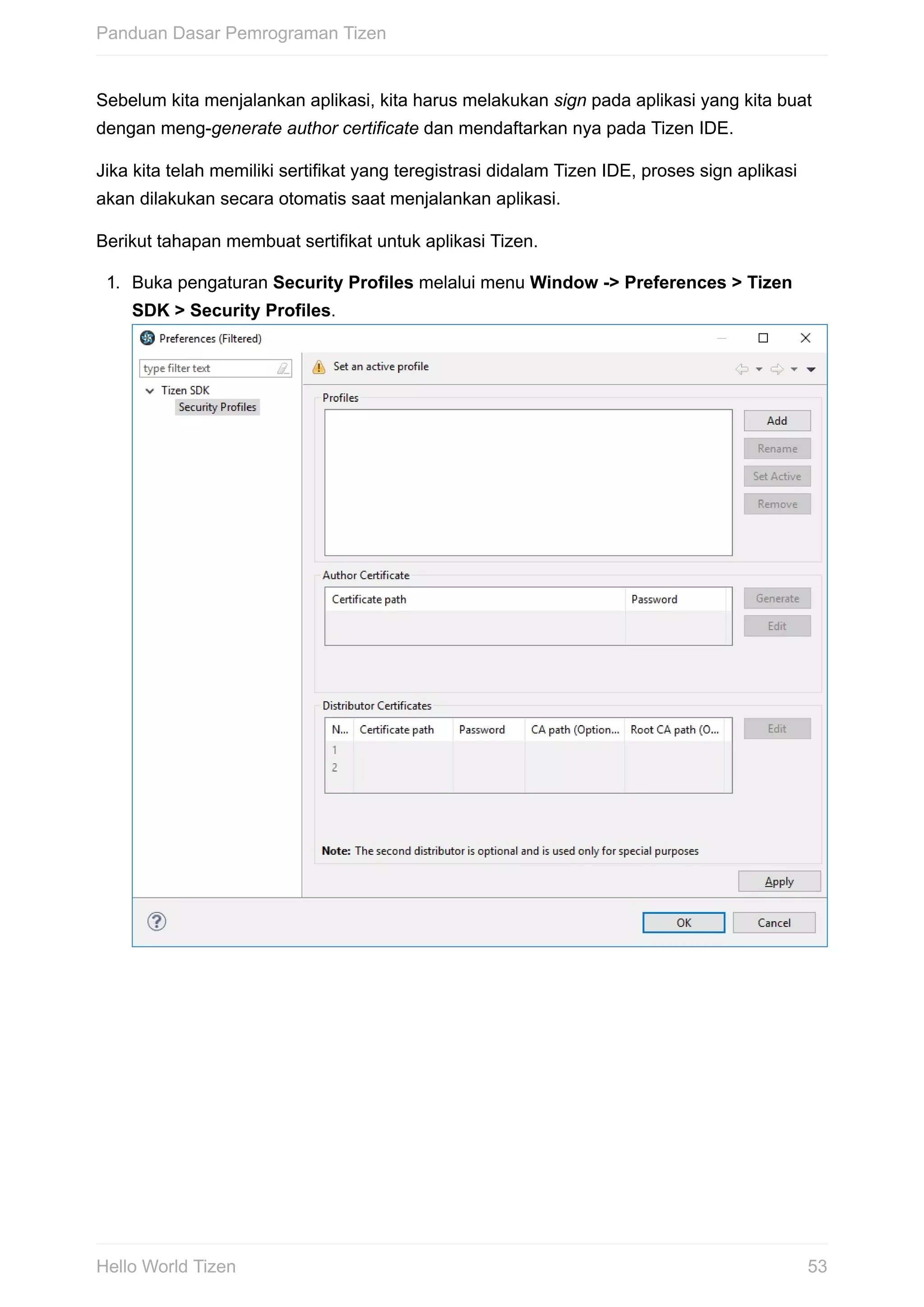 Sebelum	kita	menjalankan	aplikasi,	kita	harus	melakukan	sign	pada	aplikasi	yang	kita	buat
dengan	meng-generate	author	certificate	dan	mendaftarkan	nya	pada	Tizen	IDE.
Jika	kita	telah	memiliki	sertifikat	yang	teregistrasi	didalam	Tizen	IDE,	proses	sign	aplikasi
akan	dilakukan	secara	otomatis	saat	menjalankan	aplikasi.
Berikut	tahapan	membuat	sertifikat	untuk	aplikasi	Tizen.
1.	 Buka	pengaturan	Security	Profiles	melalui	menu	Window	->	Preferences	>	Tizen
SDK	>	Security	Profiles.	
Panduan	Dasar	Pemrograman	Tizen
53Hello	World	Tizen
 