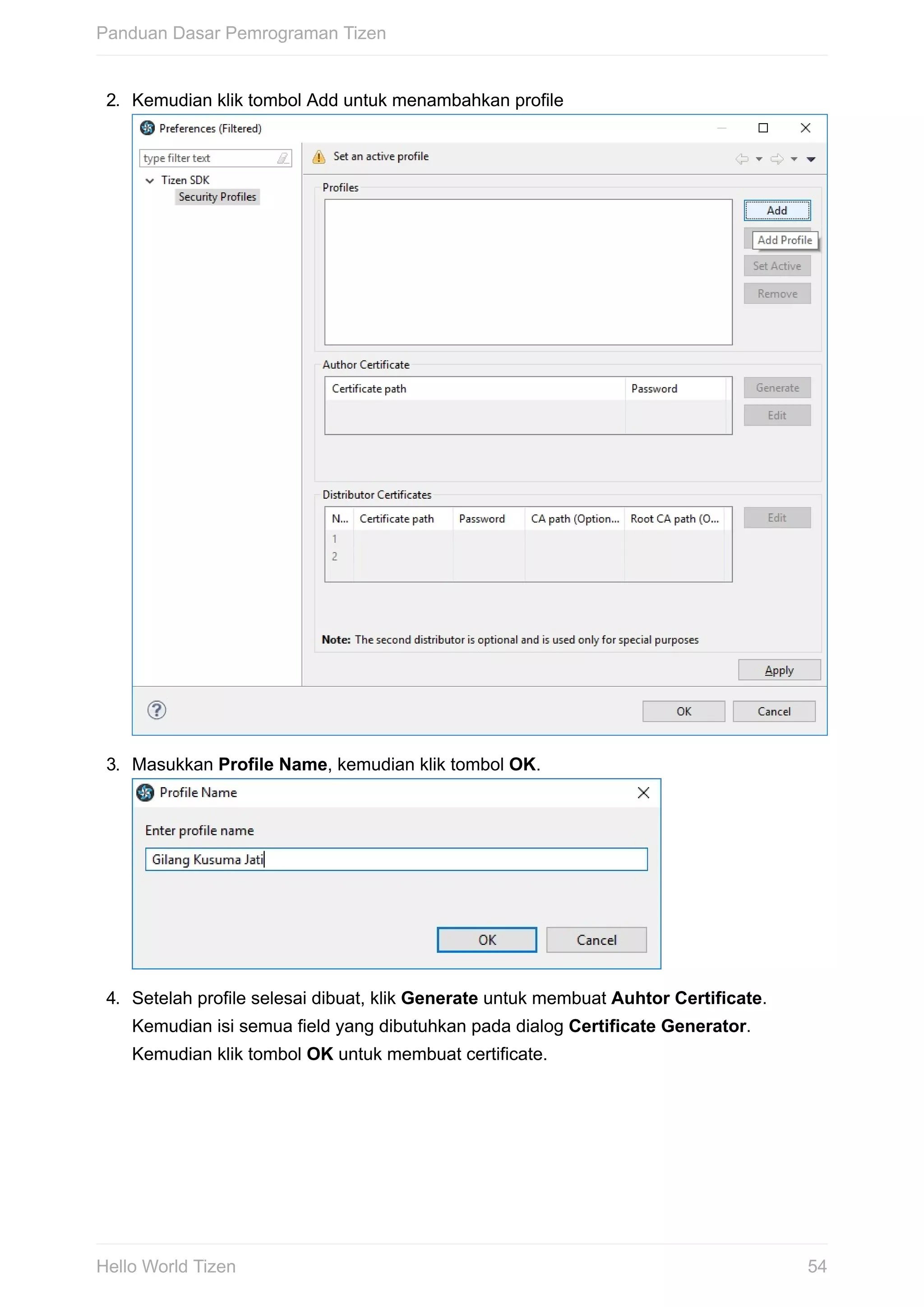 2.	 Kemudian	klik	tombol	Add	untuk	menambahkan	profile	
3.	 Masukkan	Profile	Name,	kemudian	klik	tombol	OK.	
4.	 Setelah	profile	selesai	dibuat,	klik	Generate	untuk	membuat	Auhtor	Certificate.
Kemudian	isi	semua	field	yang	dibutuhkan	pada	dialog	Certificate	Generator.
Kemudian	klik	tombol	OK	untuk	membuat	certificate.	
Panduan	Dasar	Pemrograman	Tizen
54Hello	World	Tizen
 
