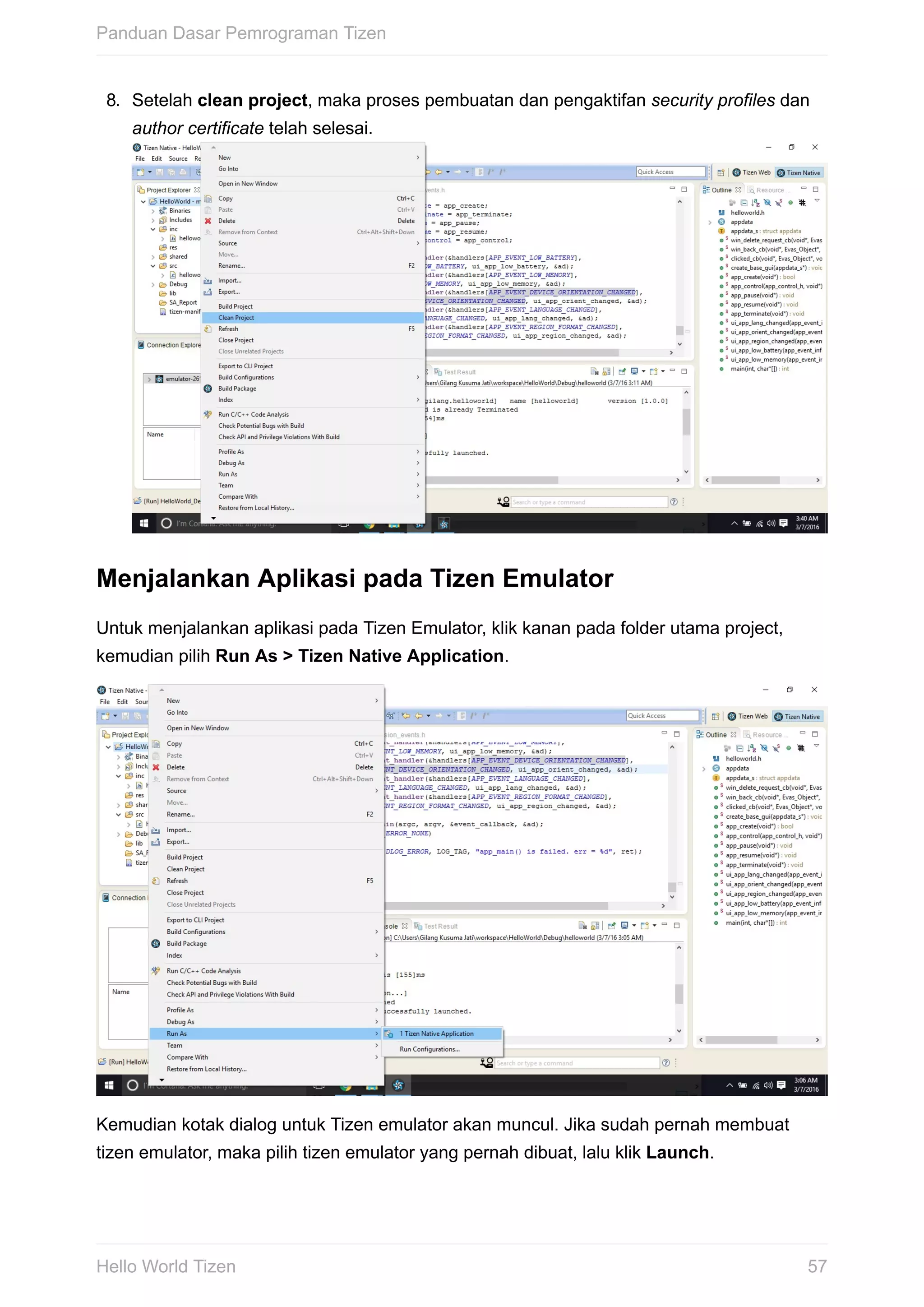 8.	 Setelah	clean	project,	maka	proses	pembuatan	dan	pengaktifan	security	profiles	dan
author	certificate	telah	selesai.	
Menjalankan	Aplikasi	pada	Tizen	Emulator
Untuk	menjalankan	aplikasi	pada	Tizen	Emulator,	klik	kanan	pada	folder	utama	project,
kemudian	pilih	Run	As	>	Tizen	Native	Application.
Kemudian	kotak	dialog	untuk	Tizen	emulator	akan	muncul.	Jika	sudah	pernah	membuat
tizen	emulator,	maka	pilih	tizen	emulator	yang	pernah	dibuat,	lalu	klik	Launch.
Panduan	Dasar	Pemrograman	Tizen
57Hello	World	Tizen
 