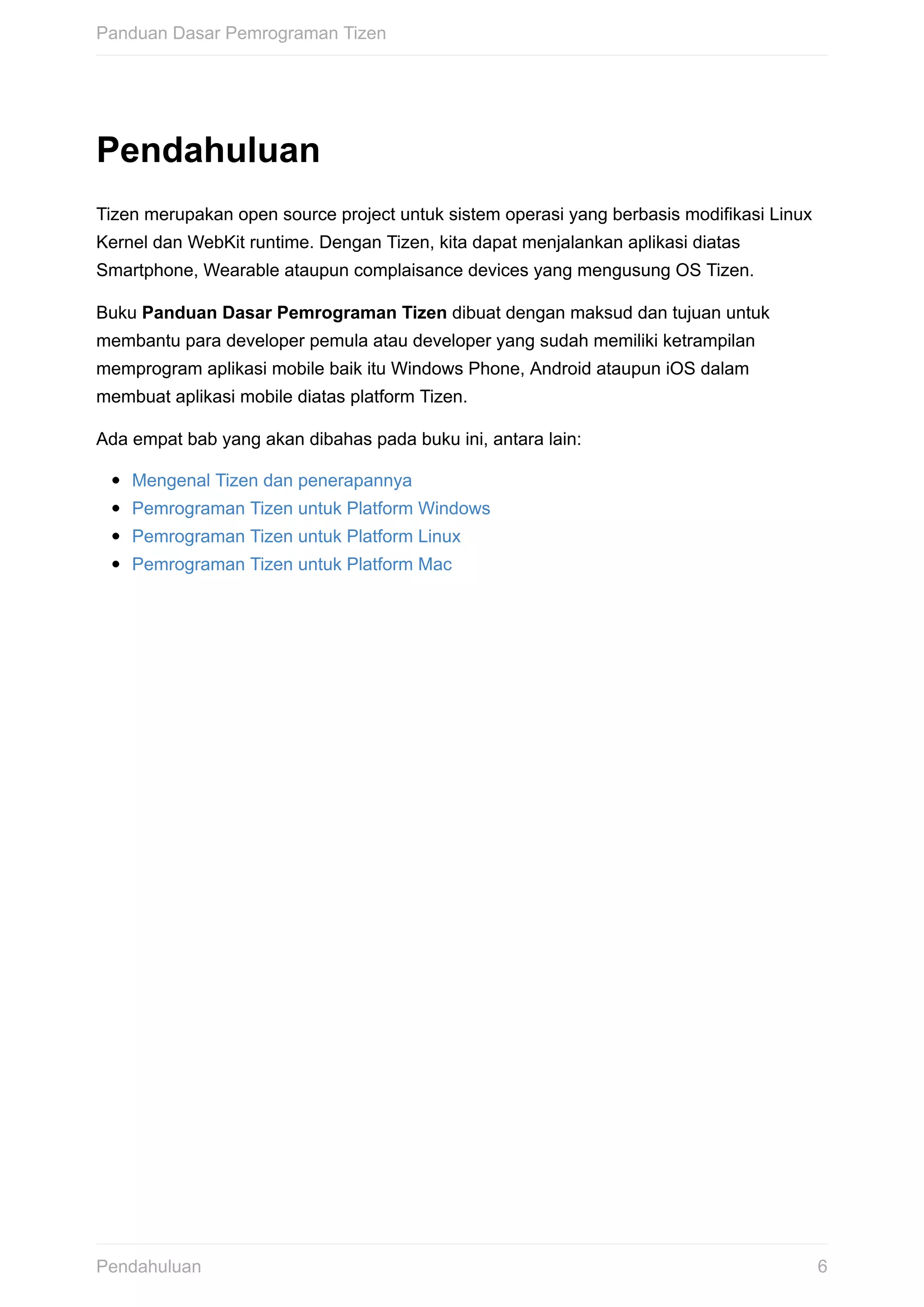 Pendahuluan
Tizen	merupakan	open	source	project	untuk	sistem	operasi	yang	berbasis	modifikasi	Linux
Kernel	dan	WebKit	runtime.	Dengan	Tizen,	kita	dapat	menjalankan	aplikasi	diatas
Smartphone,	Wearable	ataupun	complaisance	devices	yang	mengusung	OS	Tizen.
Buku	Panduan	Dasar	Pemrograman	Tizen	dibuat	dengan	maksud	dan	tujuan	untuk
membantu	para	developer	pemula	atau	developer	yang	sudah	memiliki	ketrampilan
memprogram	aplikasi	mobile	baik	itu	Windows	Phone,	Android	ataupun	iOS	dalam
membuat	aplikasi	mobile	diatas	platform	Tizen.
Ada	empat	bab	yang	akan	dibahas	pada	buku	ini,	antara	lain:
Mengenal	Tizen	dan	penerapannya
Pemrograman	Tizen	untuk	Platform	Windows
Pemrograman	Tizen	untuk	Platform	Linux
Pemrograman	Tizen	untuk	Platform	Mac
Panduan	Dasar	Pemrograman	Tizen
6Pendahuluan
 