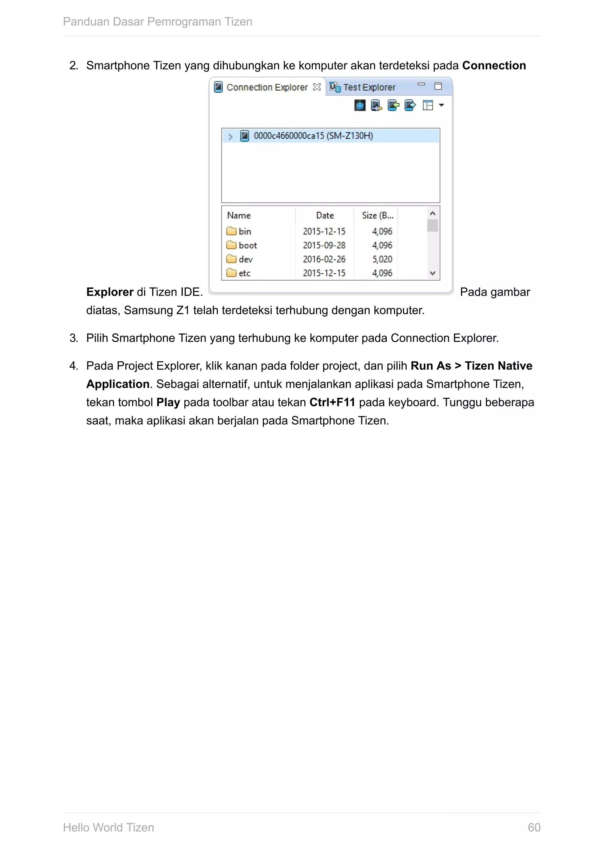 2.	 Smartphone	Tizen	yang	dihubungkan	ke	komputer	akan	terdeteksi	pada	Connection
Explorer	di	Tizen	IDE.	 	Pada	gambar
diatas,	Samsung	Z1	telah	terdeteksi	terhubung	dengan	komputer.
3.	 Pilih	Smartphone	Tizen	yang	terhubung	ke	komputer	pada	Connection	Explorer.
4.	 Pada	Project	Explorer,	klik	kanan	pada	folder	project,	dan	pilih	Run	As	>	Tizen	Native
Application.	Sebagai	alternatif,	untuk	menjalankan	aplikasi	pada	Smartphone	Tizen,
tekan	tombol	Play	pada	toolbar	atau	tekan	Ctrl+F11	pada	keyboard.	Tunggu	beberapa
saat,	maka	aplikasi	akan	berjalan	pada	Smartphone	Tizen.	
Panduan	Dasar	Pemrograman	Tizen
60Hello	World	Tizen
 