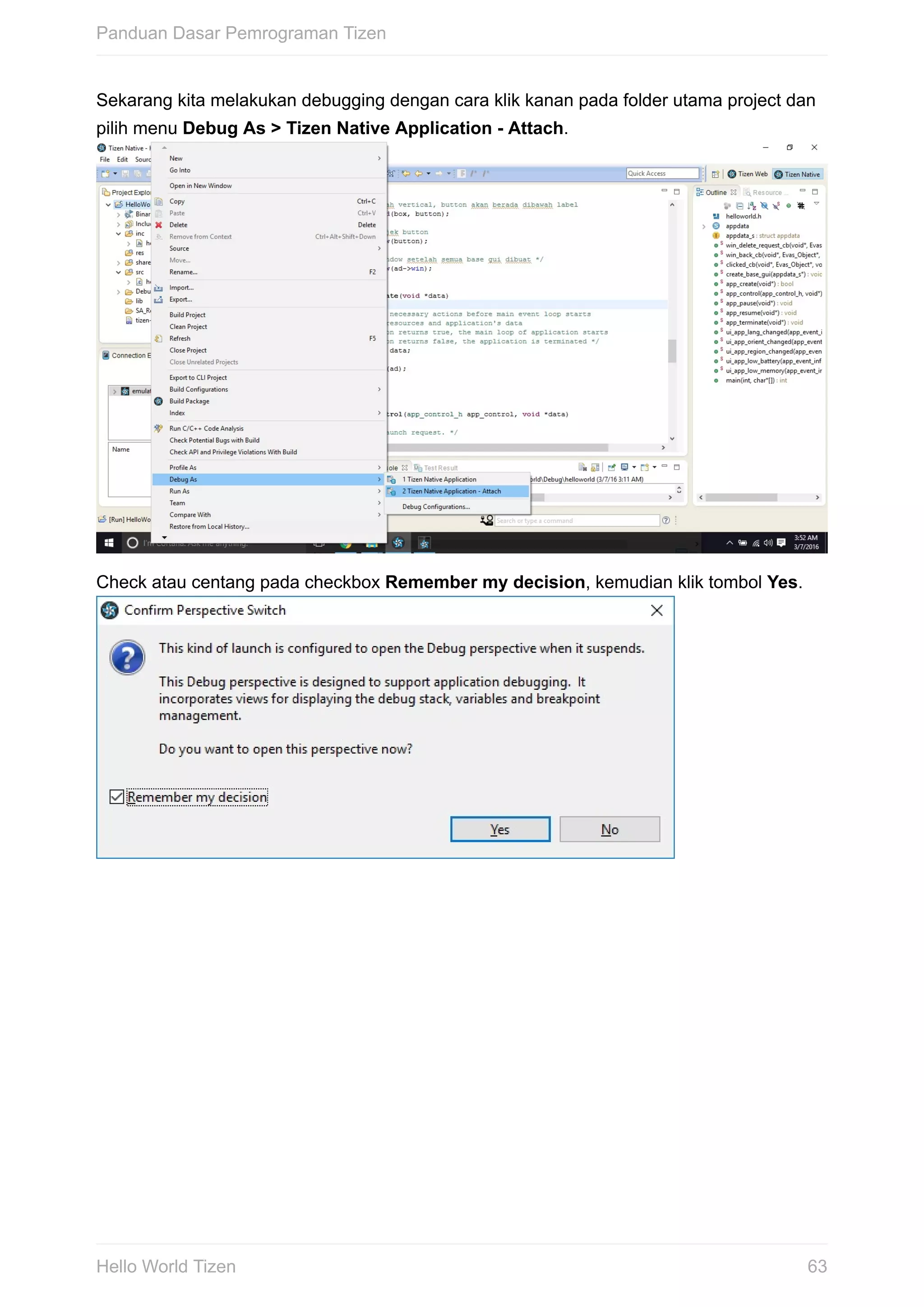 Sekarang	kita	melakukan	debugging	dengan	cara	klik	kanan	pada	folder	utama	project	dan
pilih	menu	Debug	As	>	Tizen	Native	Application	-	Attach.	
Check	atau	centang	pada	checkbox	Remember	my	decision,	kemudian	klik	tombol	Yes.	
Panduan	Dasar	Pemrograman	Tizen
63Hello	World	Tizen
 
