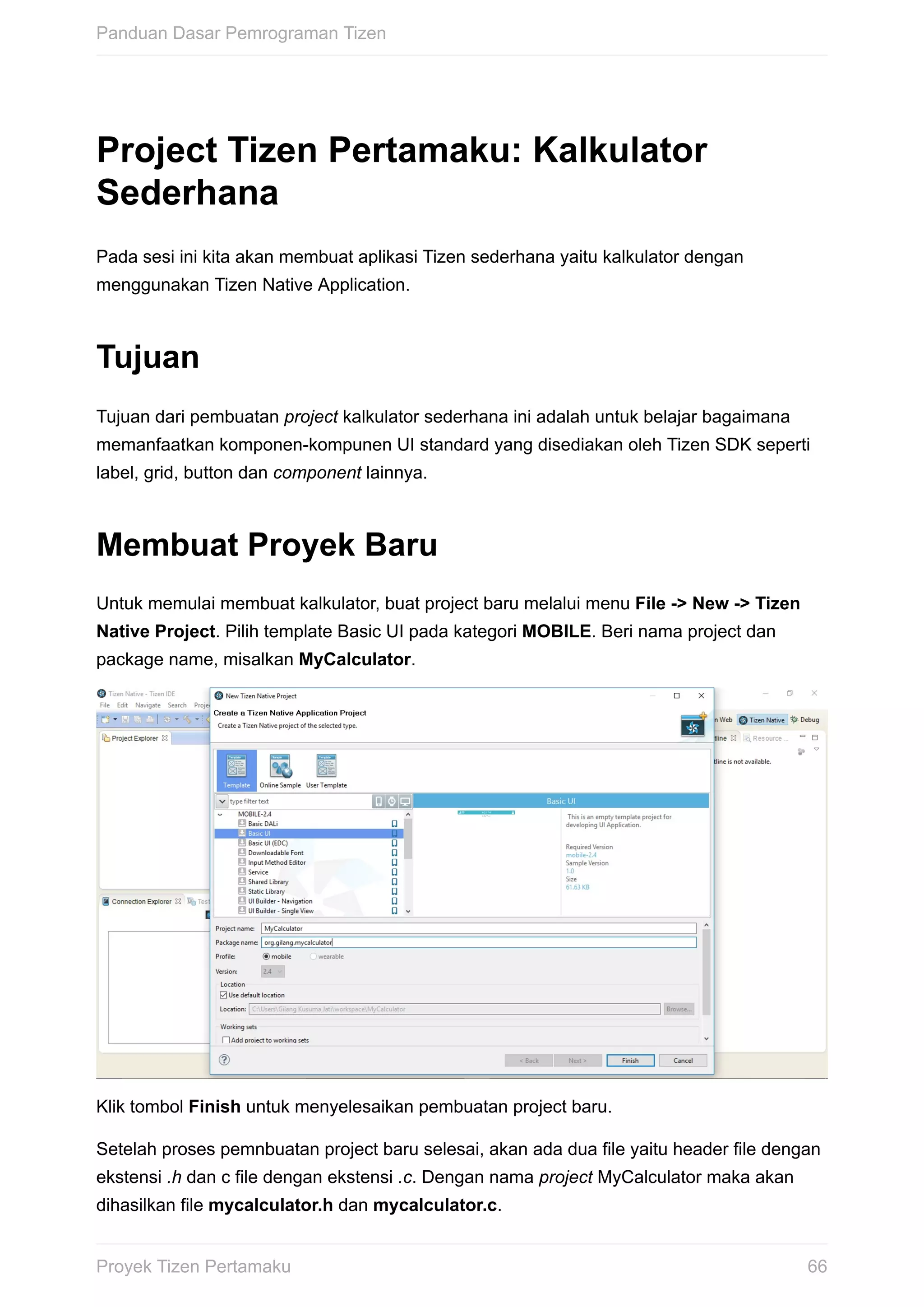 Project	Tizen	Pertamaku:	Kalkulator
Sederhana
Pada	sesi	ini	kita	akan	membuat	aplikasi	Tizen	sederhana	yaitu	kalkulator	dengan
menggunakan	Tizen	Native	Application.
Tujuan
Tujuan	dari	pembuatan	project	kalkulator	sederhana	ini	adalah	untuk	belajar	bagaimana
memanfaatkan	komponen-kompunen	UI	standard	yang	disediakan	oleh	Tizen	SDK	seperti
label,	grid,	button	dan	component	lainnya.
Membuat	Proyek	Baru
Untuk	memulai	membuat	kalkulator,	buat	project	baru	melalui	menu	File	->	New	->	Tizen
Native	Project.	Pilih	template	Basic	UI	pada	kategori	MOBILE.	Beri	nama	project	dan
package	name,	misalkan	MyCalculator.
Klik	tombol	Finish	untuk	menyelesaikan	pembuatan	project	baru.
Setelah	proses	pemnbuatan	project	baru	selesai,	akan	ada	dua	file	yaitu	header	file	dengan
ekstensi	.h	dan	c	file	dengan	ekstensi	.c.	Dengan	nama	project	MyCalculator	maka	akan
dihasilkan	file	mycalculator.h	dan	mycalculator.c.
Panduan	Dasar	Pemrograman	Tizen
66Proyek	Tizen	Pertamaku
 