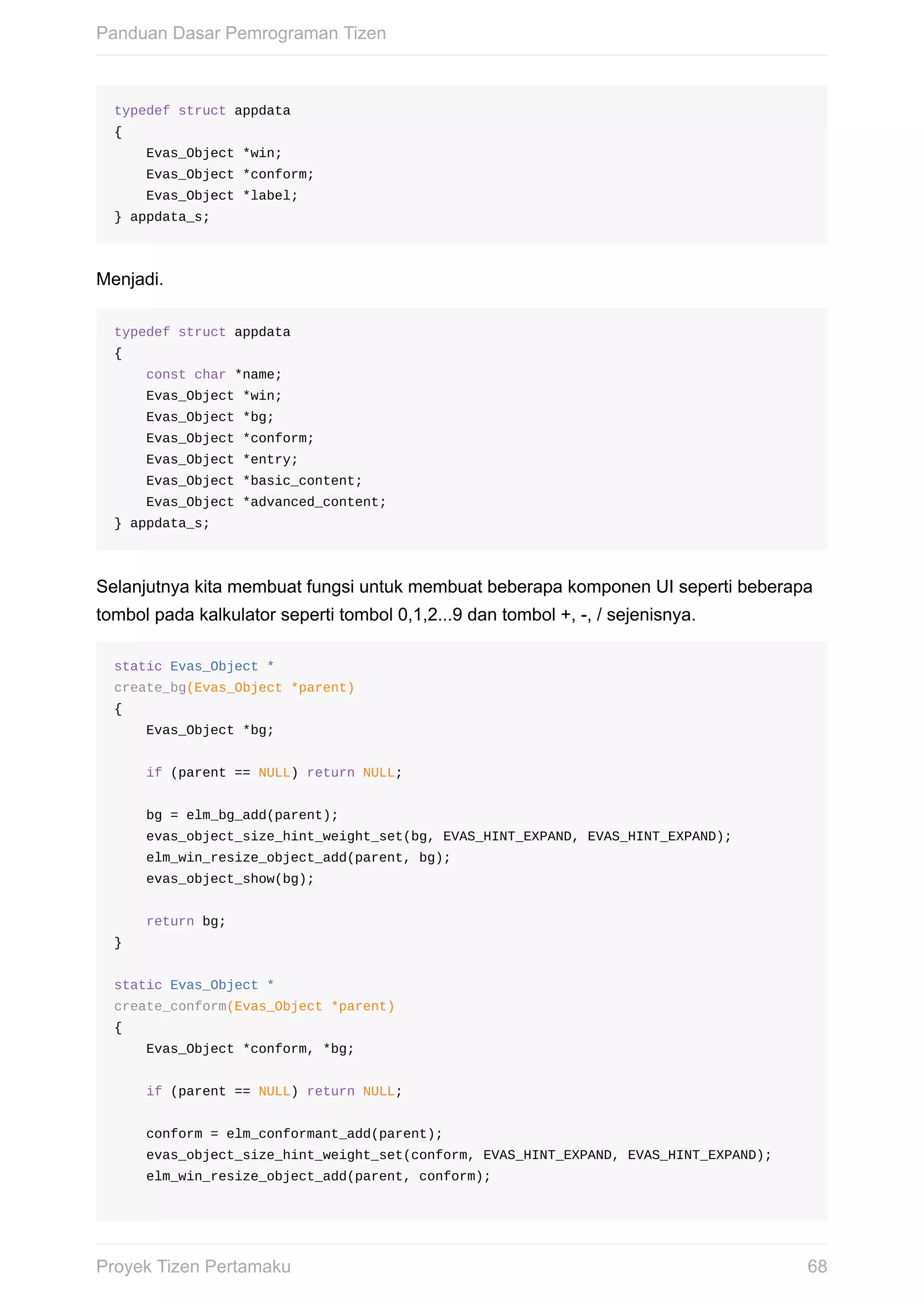 typedef	struct	appdata	
{
				Evas_Object	*win;
				Evas_Object	*conform;
				Evas_Object	*label;
}	appdata_s;
Menjadi.
typedef	struct	appdata	
{
				const	char	*name;
				Evas_Object	*win;
				Evas_Object	*bg;
				Evas_Object	*conform;
				Evas_Object	*entry;
				Evas_Object	*basic_content;
				Evas_Object	*advanced_content;
}	appdata_s;
Selanjutnya	kita	membuat	fungsi	untuk	membuat	beberapa	komponen	UI	seperti	beberapa
tombol	pada	kalkulator	seperti	tombol	0,1,2...9	dan	tombol	+,	-,	/	sejenisnya.
static	Evas_Object	*
create_bg(Evas_Object	*parent)
{
				Evas_Object	*bg;
				if	(parent	==	NULL)	return	NULL;
				bg	=	elm_bg_add(parent);
				evas_object_size_hint_weight_set(bg,	EVAS_HINT_EXPAND,	EVAS_HINT_EXPAND);
				elm_win_resize_object_add(parent,	bg);
				evas_object_show(bg);
				return	bg;
}
static	Evas_Object	*
create_conform(Evas_Object	*parent)
{
				Evas_Object	*conform,	*bg;
				if	(parent	==	NULL)	return	NULL;
				conform	=	elm_conformant_add(parent);
				evas_object_size_hint_weight_set(conform,	EVAS_HINT_EXPAND,	EVAS_HINT_EXPAND);
				elm_win_resize_object_add(parent,	conform);
Panduan	Dasar	Pemrograman	Tizen
68Proyek	Tizen	Pertamaku
 