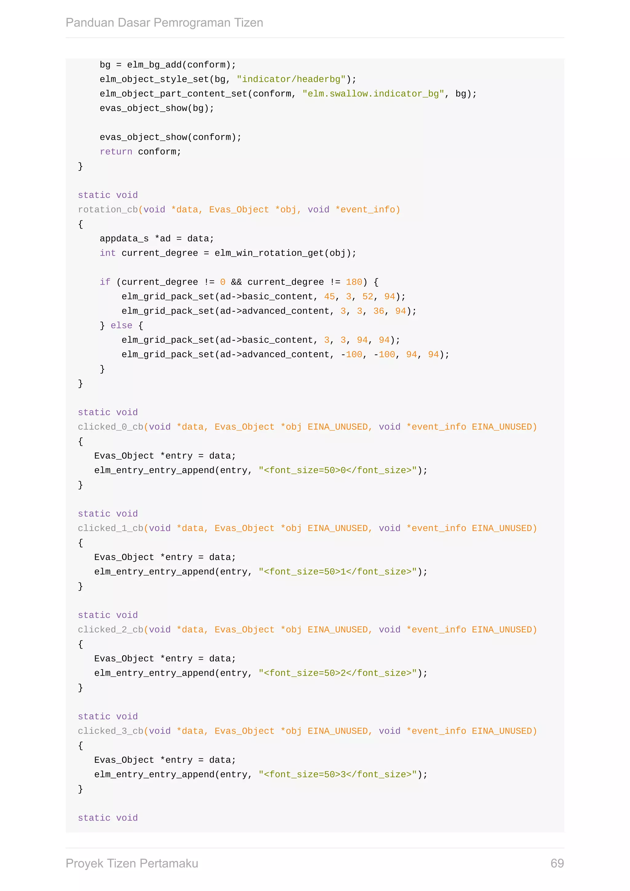bg	=	elm_bg_add(conform);
				elm_object_style_set(bg,	"indicator/headerbg");
				elm_object_part_content_set(conform,	"elm.swallow.indicator_bg",	bg);
				evas_object_show(bg);
				evas_object_show(conform);
				return	conform;
}
static	void
rotation_cb(void	*data,	Evas_Object	*obj,	void	*event_info)
{
				appdata_s	*ad	=	data;
				int	current_degree	=	elm_win_rotation_get(obj);
				if	(current_degree	!=	0	&&	current_degree	!=	180)	{
								elm_grid_pack_set(ad->basic_content,	45,	3,	52,	94);
								elm_grid_pack_set(ad->advanced_content,	3,	3,	36,	94);
				}	else	{
								elm_grid_pack_set(ad->basic_content,	3,	3,	94,	94);
								elm_grid_pack_set(ad->advanced_content,	-100,	-100,	94,	94);
				}
}
static	void
clicked_0_cb(void	*data,	Evas_Object	*obj	EINA_UNUSED,	void	*event_info	EINA_UNUSED)
{
			Evas_Object	*entry	=	data;
			elm_entry_entry_append(entry,	"<font_size=50>0</font_size>");
}
static	void
clicked_1_cb(void	*data,	Evas_Object	*obj	EINA_UNUSED,	void	*event_info	EINA_UNUSED)
{
			Evas_Object	*entry	=	data;
			elm_entry_entry_append(entry,	"<font_size=50>1</font_size>");
}
static	void
clicked_2_cb(void	*data,	Evas_Object	*obj	EINA_UNUSED,	void	*event_info	EINA_UNUSED)
{
			Evas_Object	*entry	=	data;
			elm_entry_entry_append(entry,	"<font_size=50>2</font_size>");
}
static	void
clicked_3_cb(void	*data,	Evas_Object	*obj	EINA_UNUSED,	void	*event_info	EINA_UNUSED)
{
			Evas_Object	*entry	=	data;
			elm_entry_entry_append(entry,	"<font_size=50>3</font_size>");
}
static	void
Panduan	Dasar	Pemrograman	Tizen
69Proyek	Tizen	Pertamaku
 