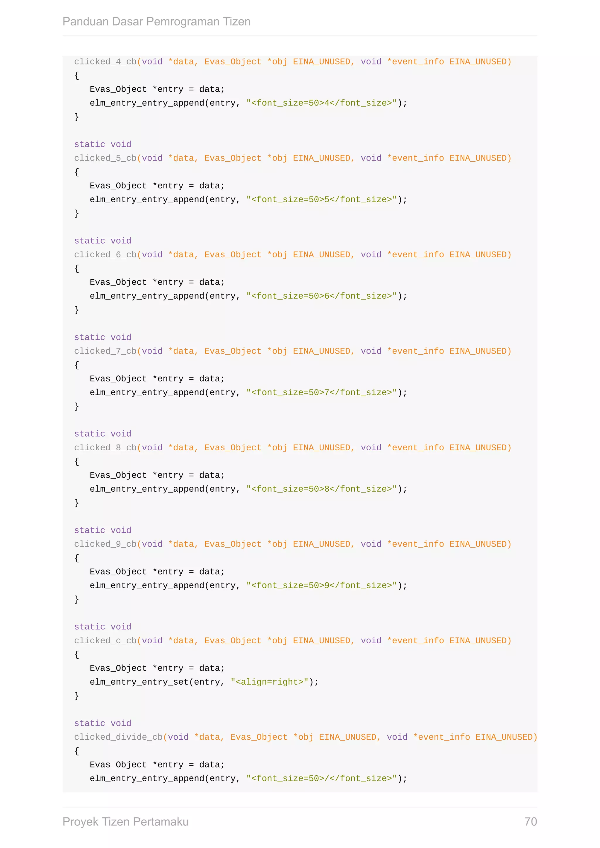 clicked_4_cb(void	*data,	Evas_Object	*obj	EINA_UNUSED,	void	*event_info	EINA_UNUSED)
{
			Evas_Object	*entry	=	data;
			elm_entry_entry_append(entry,	"<font_size=50>4</font_size>");
}
static	void
clicked_5_cb(void	*data,	Evas_Object	*obj	EINA_UNUSED,	void	*event_info	EINA_UNUSED)
{
			Evas_Object	*entry	=	data;
			elm_entry_entry_append(entry,	"<font_size=50>5</font_size>");
}
static	void
clicked_6_cb(void	*data,	Evas_Object	*obj	EINA_UNUSED,	void	*event_info	EINA_UNUSED)
{
			Evas_Object	*entry	=	data;
			elm_entry_entry_append(entry,	"<font_size=50>6</font_size>");
}
static	void
clicked_7_cb(void	*data,	Evas_Object	*obj	EINA_UNUSED,	void	*event_info	EINA_UNUSED)
{
			Evas_Object	*entry	=	data;
			elm_entry_entry_append(entry,	"<font_size=50>7</font_size>");
}
static	void
clicked_8_cb(void	*data,	Evas_Object	*obj	EINA_UNUSED,	void	*event_info	EINA_UNUSED)
{
			Evas_Object	*entry	=	data;
			elm_entry_entry_append(entry,	"<font_size=50>8</font_size>");
}
static	void
clicked_9_cb(void	*data,	Evas_Object	*obj	EINA_UNUSED,	void	*event_info	EINA_UNUSED)
{
			Evas_Object	*entry	=	data;
			elm_entry_entry_append(entry,	"<font_size=50>9</font_size>");
}
static	void
clicked_c_cb(void	*data,	Evas_Object	*obj	EINA_UNUSED,	void	*event_info	EINA_UNUSED)
{
			Evas_Object	*entry	=	data;
			elm_entry_entry_set(entry,	"<align=right>");
}
static	void
clicked_divide_cb(void	*data,	Evas_Object	*obj	EINA_UNUSED,	void	*event_info	EINA_UNUSED)
{
			Evas_Object	*entry	=	data;
			elm_entry_entry_append(entry,	"<font_size=50>/</font_size>");
Panduan	Dasar	Pemrograman	Tizen
70Proyek	Tizen	Pertamaku
 
