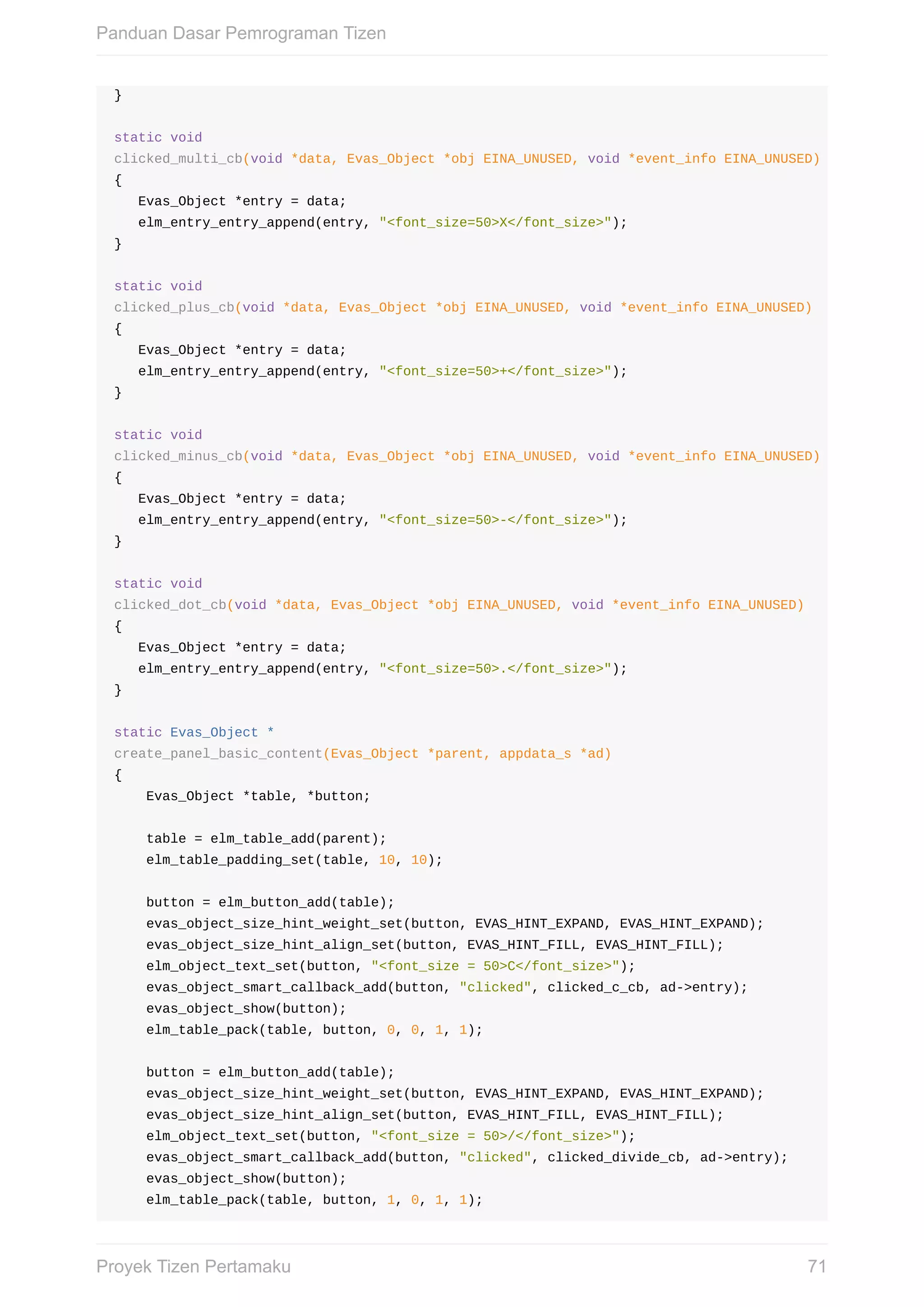 }
static	void
clicked_multi_cb(void	*data,	Evas_Object	*obj	EINA_UNUSED,	void	*event_info	EINA_UNUSED)
{
			Evas_Object	*entry	=	data;
			elm_entry_entry_append(entry,	"<font_size=50>X</font_size>");
}
static	void
clicked_plus_cb(void	*data,	Evas_Object	*obj	EINA_UNUSED,	void	*event_info	EINA_UNUSED)
{
			Evas_Object	*entry	=	data;
			elm_entry_entry_append(entry,	"<font_size=50>+</font_size>");
}
static	void
clicked_minus_cb(void	*data,	Evas_Object	*obj	EINA_UNUSED,	void	*event_info	EINA_UNUSED)
{
			Evas_Object	*entry	=	data;
			elm_entry_entry_append(entry,	"<font_size=50>-</font_size>");
}
static	void
clicked_dot_cb(void	*data,	Evas_Object	*obj	EINA_UNUSED,	void	*event_info	EINA_UNUSED)
{
			Evas_Object	*entry	=	data;
			elm_entry_entry_append(entry,	"<font_size=50>.</font_size>");
}
static	Evas_Object	*
create_panel_basic_content(Evas_Object	*parent,	appdata_s	*ad)
{
				Evas_Object	*table,	*button;
				table	=	elm_table_add(parent);
				elm_table_padding_set(table,	10,	10);
				button	=	elm_button_add(table);
				evas_object_size_hint_weight_set(button,	EVAS_HINT_EXPAND,	EVAS_HINT_EXPAND);
				evas_object_size_hint_align_set(button,	EVAS_HINT_FILL,	EVAS_HINT_FILL);
				elm_object_text_set(button,	"<font_size	=	50>C</font_size>");
				evas_object_smart_callback_add(button,	"clicked",	clicked_c_cb,	ad->entry);
				evas_object_show(button);
				elm_table_pack(table,	button,	0,	0,	1,	1);
				button	=	elm_button_add(table);
				evas_object_size_hint_weight_set(button,	EVAS_HINT_EXPAND,	EVAS_HINT_EXPAND);
				evas_object_size_hint_align_set(button,	EVAS_HINT_FILL,	EVAS_HINT_FILL);
				elm_object_text_set(button,	"<font_size	=	50>/</font_size>");
				evas_object_smart_callback_add(button,	"clicked",	clicked_divide_cb,	ad->entry);
				evas_object_show(button);
				elm_table_pack(table,	button,	1,	0,	1,	1);
Panduan	Dasar	Pemrograman	Tizen
71Proyek	Tizen	Pertamaku
 