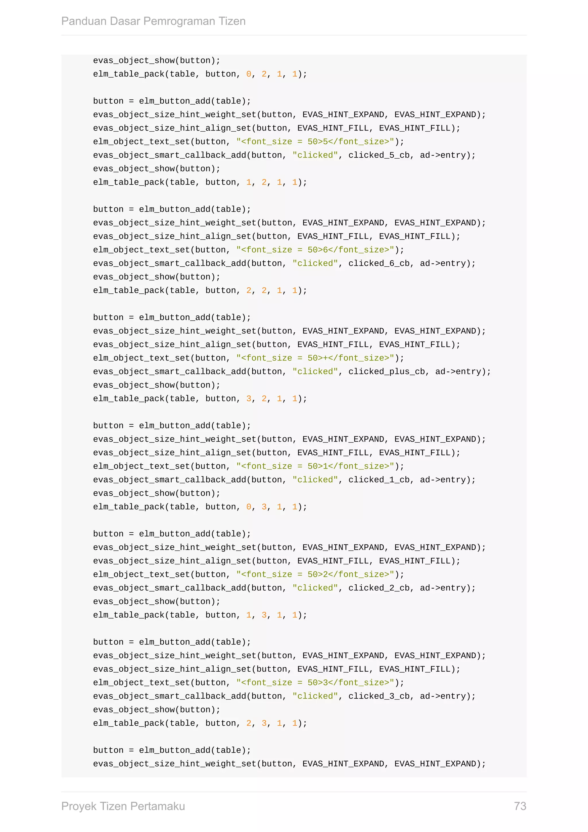 evas_object_show(button);
				elm_table_pack(table,	button,	0,	2,	1,	1);
				button	=	elm_button_add(table);
				evas_object_size_hint_weight_set(button,	EVAS_HINT_EXPAND,	EVAS_HINT_EXPAND);
				evas_object_size_hint_align_set(button,	EVAS_HINT_FILL,	EVAS_HINT_FILL);
				elm_object_text_set(button,	"<font_size	=	50>5</font_size>");
				evas_object_smart_callback_add(button,	"clicked",	clicked_5_cb,	ad->entry);
				evas_object_show(button);
				elm_table_pack(table,	button,	1,	2,	1,	1);
				button	=	elm_button_add(table);
				evas_object_size_hint_weight_set(button,	EVAS_HINT_EXPAND,	EVAS_HINT_EXPAND);
				evas_object_size_hint_align_set(button,	EVAS_HINT_FILL,	EVAS_HINT_FILL);
				elm_object_text_set(button,	"<font_size	=	50>6</font_size>");
				evas_object_smart_callback_add(button,	"clicked",	clicked_6_cb,	ad->entry);
				evas_object_show(button);
				elm_table_pack(table,	button,	2,	2,	1,	1);
				button	=	elm_button_add(table);
				evas_object_size_hint_weight_set(button,	EVAS_HINT_EXPAND,	EVAS_HINT_EXPAND);
				evas_object_size_hint_align_set(button,	EVAS_HINT_FILL,	EVAS_HINT_FILL);
				elm_object_text_set(button,	"<font_size	=	50>+</font_size>");
				evas_object_smart_callback_add(button,	"clicked",	clicked_plus_cb,	ad->entry);
				evas_object_show(button);
				elm_table_pack(table,	button,	3,	2,	1,	1);
				button	=	elm_button_add(table);
				evas_object_size_hint_weight_set(button,	EVAS_HINT_EXPAND,	EVAS_HINT_EXPAND);
				evas_object_size_hint_align_set(button,	EVAS_HINT_FILL,	EVAS_HINT_FILL);
				elm_object_text_set(button,	"<font_size	=	50>1</font_size>");
				evas_object_smart_callback_add(button,	"clicked",	clicked_1_cb,	ad->entry);
				evas_object_show(button);
				elm_table_pack(table,	button,	0,	3,	1,	1);
				button	=	elm_button_add(table);
				evas_object_size_hint_weight_set(button,	EVAS_HINT_EXPAND,	EVAS_HINT_EXPAND);
				evas_object_size_hint_align_set(button,	EVAS_HINT_FILL,	EVAS_HINT_FILL);
				elm_object_text_set(button,	"<font_size	=	50>2</font_size>");
				evas_object_smart_callback_add(button,	"clicked",	clicked_2_cb,	ad->entry);
				evas_object_show(button);
				elm_table_pack(table,	button,	1,	3,	1,	1);
				button	=	elm_button_add(table);
				evas_object_size_hint_weight_set(button,	EVAS_HINT_EXPAND,	EVAS_HINT_EXPAND);
				evas_object_size_hint_align_set(button,	EVAS_HINT_FILL,	EVAS_HINT_FILL);
				elm_object_text_set(button,	"<font_size	=	50>3</font_size>");
				evas_object_smart_callback_add(button,	"clicked",	clicked_3_cb,	ad->entry);
				evas_object_show(button);
				elm_table_pack(table,	button,	2,	3,	1,	1);
				button	=	elm_button_add(table);
				evas_object_size_hint_weight_set(button,	EVAS_HINT_EXPAND,	EVAS_HINT_EXPAND);
Panduan	Dasar	Pemrograman	Tizen
73Proyek	Tizen	Pertamaku
 