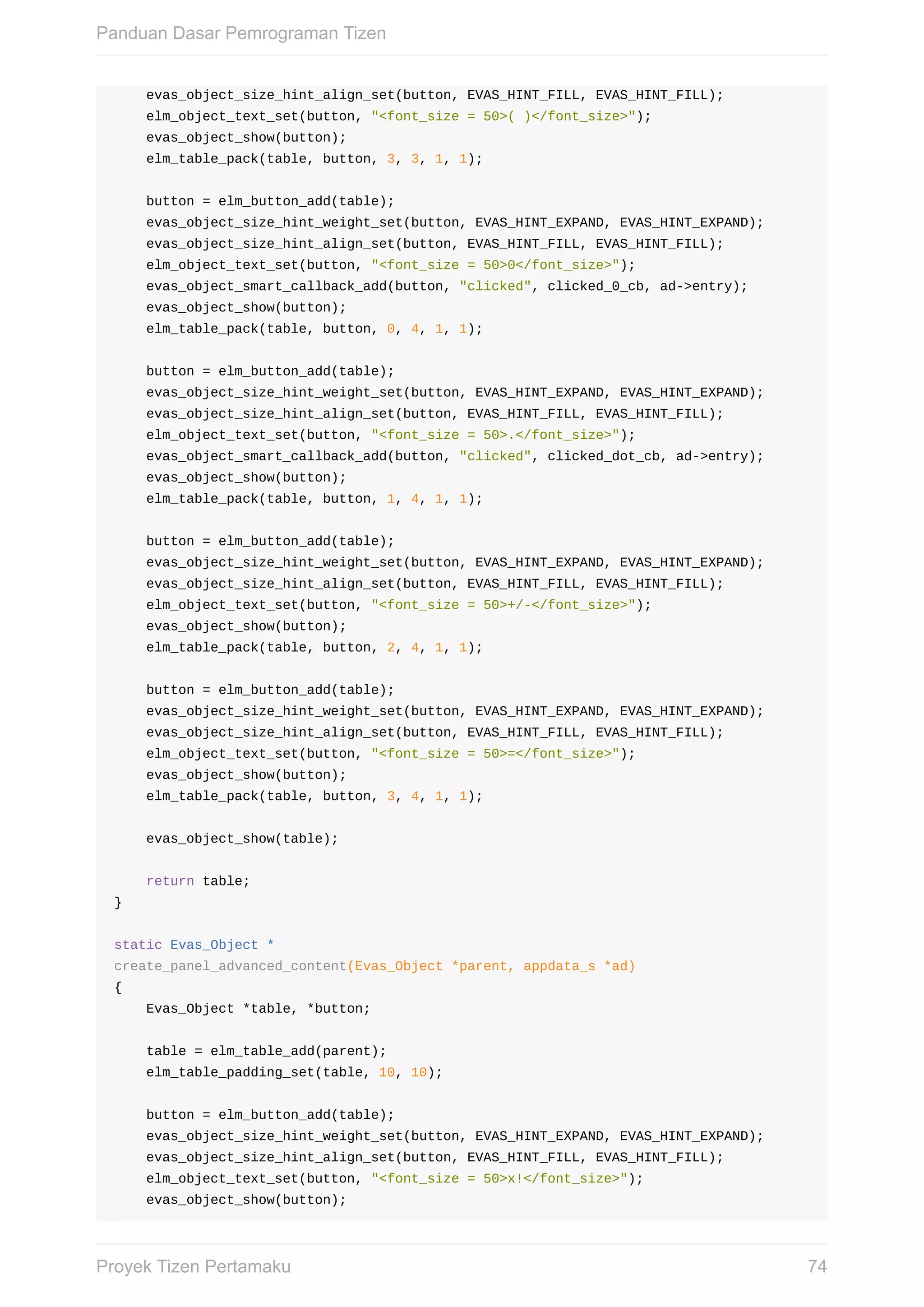 evas_object_size_hint_align_set(button,	EVAS_HINT_FILL,	EVAS_HINT_FILL);
				elm_object_text_set(button,	"<font_size	=	50>(	)</font_size>");
				evas_object_show(button);
				elm_table_pack(table,	button,	3,	3,	1,	1);
				button	=	elm_button_add(table);
				evas_object_size_hint_weight_set(button,	EVAS_HINT_EXPAND,	EVAS_HINT_EXPAND);
				evas_object_size_hint_align_set(button,	EVAS_HINT_FILL,	EVAS_HINT_FILL);
				elm_object_text_set(button,	"<font_size	=	50>0</font_size>");
				evas_object_smart_callback_add(button,	"clicked",	clicked_0_cb,	ad->entry);
				evas_object_show(button);
				elm_table_pack(table,	button,	0,	4,	1,	1);
				button	=	elm_button_add(table);
				evas_object_size_hint_weight_set(button,	EVAS_HINT_EXPAND,	EVAS_HINT_EXPAND);
				evas_object_size_hint_align_set(button,	EVAS_HINT_FILL,	EVAS_HINT_FILL);
				elm_object_text_set(button,	"<font_size	=	50>.</font_size>");
				evas_object_smart_callback_add(button,	"clicked",	clicked_dot_cb,	ad->entry);
				evas_object_show(button);
				elm_table_pack(table,	button,	1,	4,	1,	1);
				button	=	elm_button_add(table);
				evas_object_size_hint_weight_set(button,	EVAS_HINT_EXPAND,	EVAS_HINT_EXPAND);
				evas_object_size_hint_align_set(button,	EVAS_HINT_FILL,	EVAS_HINT_FILL);
				elm_object_text_set(button,	"<font_size	=	50>+/-</font_size>");
				evas_object_show(button);
				elm_table_pack(table,	button,	2,	4,	1,	1);
				button	=	elm_button_add(table);
				evas_object_size_hint_weight_set(button,	EVAS_HINT_EXPAND,	EVAS_HINT_EXPAND);
				evas_object_size_hint_align_set(button,	EVAS_HINT_FILL,	EVAS_HINT_FILL);
				elm_object_text_set(button,	"<font_size	=	50>=</font_size>");
				evas_object_show(button);
				elm_table_pack(table,	button,	3,	4,	1,	1);
				evas_object_show(table);
				return	table;
}
static	Evas_Object	*
create_panel_advanced_content(Evas_Object	*parent,	appdata_s	*ad)
{
				Evas_Object	*table,	*button;
				table	=	elm_table_add(parent);
				elm_table_padding_set(table,	10,	10);
				button	=	elm_button_add(table);
				evas_object_size_hint_weight_set(button,	EVAS_HINT_EXPAND,	EVAS_HINT_EXPAND);
				evas_object_size_hint_align_set(button,	EVAS_HINT_FILL,	EVAS_HINT_FILL);
				elm_object_text_set(button,	"<font_size	=	50>x!</font_size>");
				evas_object_show(button);
Panduan	Dasar	Pemrograman	Tizen
74Proyek	Tizen	Pertamaku
 