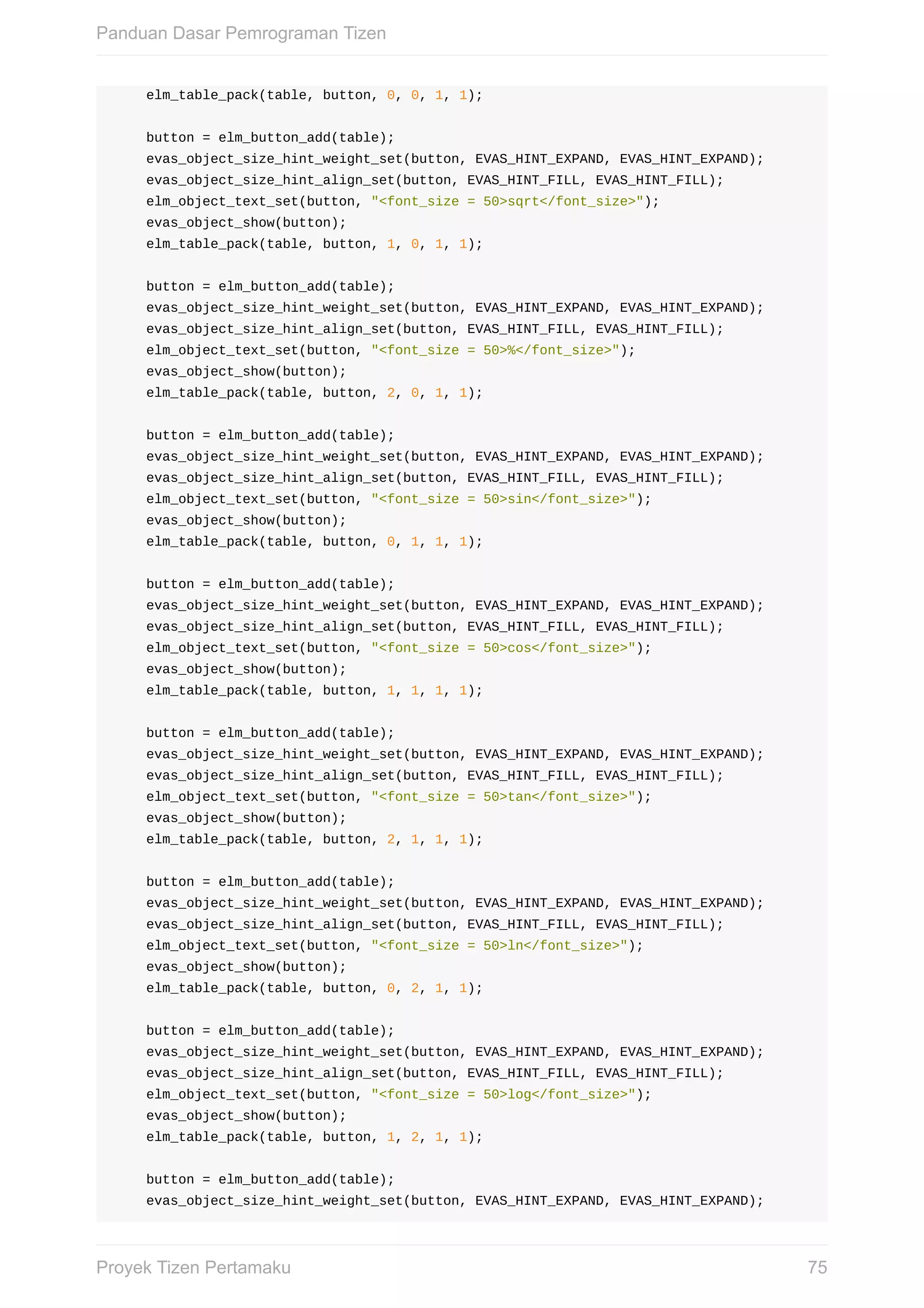 elm_table_pack(table,	button,	0,	0,	1,	1);
				button	=	elm_button_add(table);
				evas_object_size_hint_weight_set(button,	EVAS_HINT_EXPAND,	EVAS_HINT_EXPAND);
				evas_object_size_hint_align_set(button,	EVAS_HINT_FILL,	EVAS_HINT_FILL);
				elm_object_text_set(button,	"<font_size	=	50>sqrt</font_size>");
				evas_object_show(button);
				elm_table_pack(table,	button,	1,	0,	1,	1);
				button	=	elm_button_add(table);
				evas_object_size_hint_weight_set(button,	EVAS_HINT_EXPAND,	EVAS_HINT_EXPAND);
				evas_object_size_hint_align_set(button,	EVAS_HINT_FILL,	EVAS_HINT_FILL);
				elm_object_text_set(button,	"<font_size	=	50>%</font_size>");
				evas_object_show(button);
				elm_table_pack(table,	button,	2,	0,	1,	1);
				button	=	elm_button_add(table);
				evas_object_size_hint_weight_set(button,	EVAS_HINT_EXPAND,	EVAS_HINT_EXPAND);
				evas_object_size_hint_align_set(button,	EVAS_HINT_FILL,	EVAS_HINT_FILL);
				elm_object_text_set(button,	"<font_size	=	50>sin</font_size>");
				evas_object_show(button);
				elm_table_pack(table,	button,	0,	1,	1,	1);
				button	=	elm_button_add(table);
				evas_object_size_hint_weight_set(button,	EVAS_HINT_EXPAND,	EVAS_HINT_EXPAND);
				evas_object_size_hint_align_set(button,	EVAS_HINT_FILL,	EVAS_HINT_FILL);
				elm_object_text_set(button,	"<font_size	=	50>cos</font_size>");
				evas_object_show(button);
				elm_table_pack(table,	button,	1,	1,	1,	1);
				button	=	elm_button_add(table);
				evas_object_size_hint_weight_set(button,	EVAS_HINT_EXPAND,	EVAS_HINT_EXPAND);
				evas_object_size_hint_align_set(button,	EVAS_HINT_FILL,	EVAS_HINT_FILL);
				elm_object_text_set(button,	"<font_size	=	50>tan</font_size>");
				evas_object_show(button);
				elm_table_pack(table,	button,	2,	1,	1,	1);
				button	=	elm_button_add(table);
				evas_object_size_hint_weight_set(button,	EVAS_HINT_EXPAND,	EVAS_HINT_EXPAND);
				evas_object_size_hint_align_set(button,	EVAS_HINT_FILL,	EVAS_HINT_FILL);
				elm_object_text_set(button,	"<font_size	=	50>ln</font_size>");
				evas_object_show(button);
				elm_table_pack(table,	button,	0,	2,	1,	1);
				button	=	elm_button_add(table);
				evas_object_size_hint_weight_set(button,	EVAS_HINT_EXPAND,	EVAS_HINT_EXPAND);
				evas_object_size_hint_align_set(button,	EVAS_HINT_FILL,	EVAS_HINT_FILL);
				elm_object_text_set(button,	"<font_size	=	50>log</font_size>");
				evas_object_show(button);
				elm_table_pack(table,	button,	1,	2,	1,	1);
				button	=	elm_button_add(table);
				evas_object_size_hint_weight_set(button,	EVAS_HINT_EXPAND,	EVAS_HINT_EXPAND);
Panduan	Dasar	Pemrograman	Tizen
75Proyek	Tizen	Pertamaku
 
