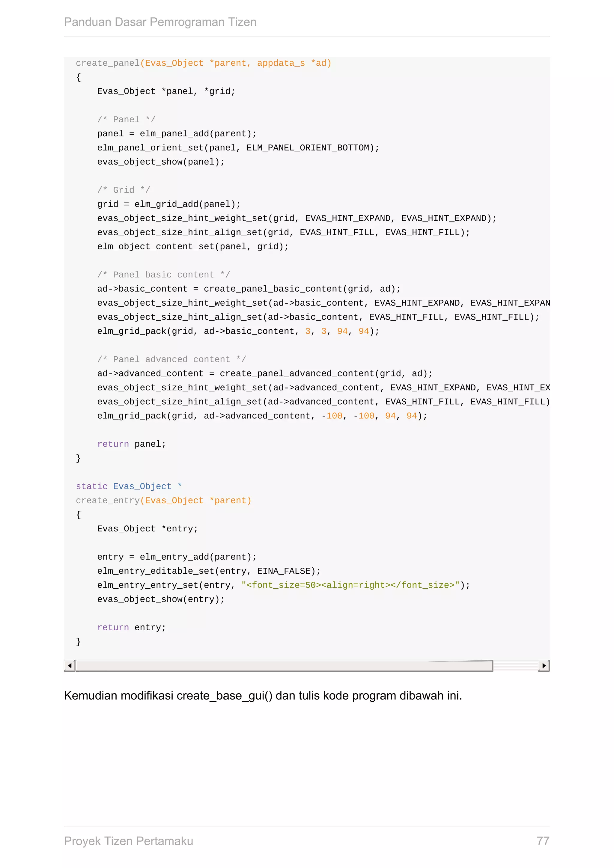 create_panel(Evas_Object	*parent,	appdata_s	*ad)
{
				Evas_Object	*panel,	*grid;
				/*	Panel	*/
				panel	=	elm_panel_add(parent);
				elm_panel_orient_set(panel,	ELM_PANEL_ORIENT_BOTTOM);
				evas_object_show(panel);
				/*	Grid	*/
				grid	=	elm_grid_add(panel);
				evas_object_size_hint_weight_set(grid,	EVAS_HINT_EXPAND,	EVAS_HINT_EXPAND);
				evas_object_size_hint_align_set(grid,	EVAS_HINT_FILL,	EVAS_HINT_FILL);
				elm_object_content_set(panel,	grid);
				/*	Panel	basic	content	*/
				ad->basic_content	=	create_panel_basic_content(grid,	ad);
				evas_object_size_hint_weight_set(ad->basic_content,	EVAS_HINT_EXPAND,	EVAS_HINT_EXPAND);
				evas_object_size_hint_align_set(ad->basic_content,	EVAS_HINT_FILL,	EVAS_HINT_FILL);
				elm_grid_pack(grid,	ad->basic_content,	3,	3,	94,	94);
				/*	Panel	advanced	content	*/
				ad->advanced_content	=	create_panel_advanced_content(grid,	ad);
				evas_object_size_hint_weight_set(ad->advanced_content,	EVAS_HINT_EXPAND,	EVAS_HINT_EXPAND);
				evas_object_size_hint_align_set(ad->advanced_content,	EVAS_HINT_FILL,	EVAS_HINT_FILL);
				elm_grid_pack(grid,	ad->advanced_content,	-100,	-100,	94,	94);
				return	panel;
}
static	Evas_Object	*
create_entry(Evas_Object	*parent)
{
				Evas_Object	*entry;
				entry	=	elm_entry_add(parent);
				elm_entry_editable_set(entry,	EINA_FALSE);
				elm_entry_entry_set(entry,	"<font_size=50><align=right></font_size>");
				evas_object_show(entry);
				return	entry;
}
Kemudian	modifikasi	create_base_gui()	dan	tulis	kode	program	dibawah	ini.
Panduan	Dasar	Pemrograman	Tizen
77Proyek	Tizen	Pertamaku
 
