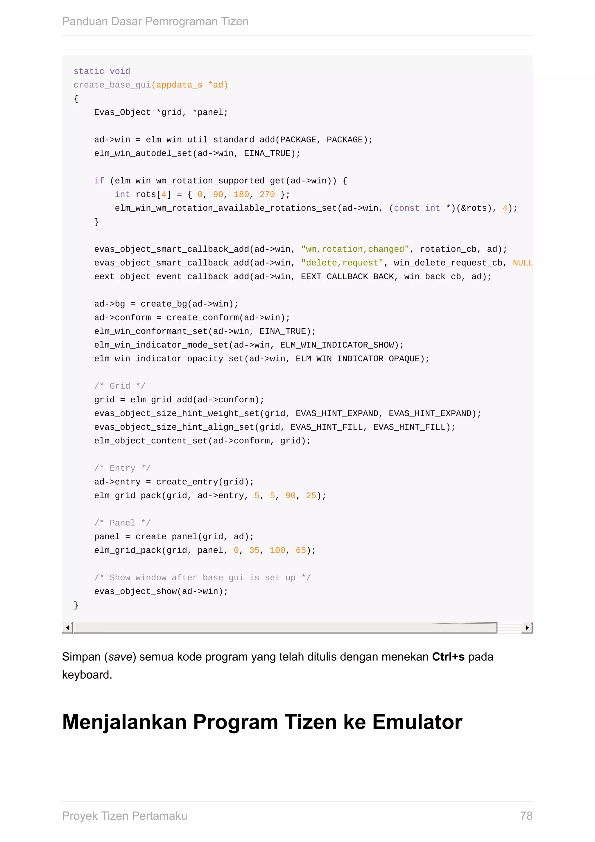 static	void
create_base_gui(appdata_s	*ad)
{
				Evas_Object	*grid,	*panel;
				ad->win	=	elm_win_util_standard_add(PACKAGE,	PACKAGE);
				elm_win_autodel_set(ad->win,	EINA_TRUE);
				if	(elm_win_wm_rotation_supported_get(ad->win))	{
								int	rots[4]	=	{	0,	90,	180,	270	};
								elm_win_wm_rotation_available_rotations_set(ad->win,	(const	int	*)(&rots),	4);
				}
				evas_object_smart_callback_add(ad->win,	"wm,rotation,changed",	rotation_cb,	ad);
				evas_object_smart_callback_add(ad->win,	"delete,request",	win_delete_request_cb,	NULL
				eext_object_event_callback_add(ad->win,	EEXT_CALLBACK_BACK,	win_back_cb,	ad);
				ad->bg	=	create_bg(ad->win);
				ad->conform	=	create_conform(ad->win);
				elm_win_conformant_set(ad->win,	EINA_TRUE);
				elm_win_indicator_mode_set(ad->win,	ELM_WIN_INDICATOR_SHOW);
				elm_win_indicator_opacity_set(ad->win,	ELM_WIN_INDICATOR_OPAQUE);
				/*	Grid	*/
				grid	=	elm_grid_add(ad->conform);
				evas_object_size_hint_weight_set(grid,	EVAS_HINT_EXPAND,	EVAS_HINT_EXPAND);
				evas_object_size_hint_align_set(grid,	EVAS_HINT_FILL,	EVAS_HINT_FILL);
				elm_object_content_set(ad->conform,	grid);
				/*	Entry	*/
				ad->entry	=	create_entry(grid);
				elm_grid_pack(grid,	ad->entry,	5,	5,	90,	25);
				/*	Panel	*/
				panel	=	create_panel(grid,	ad);
				elm_grid_pack(grid,	panel,	0,	35,	100,	65);
				/*	Show	window	after	base	gui	is	set	up	*/
				evas_object_show(ad->win);
}
Simpan	(save)	semua	kode	program	yang	telah	ditulis	dengan	menekan	Ctrl+s	pada
keyboard.
Menjalankan	Program	Tizen	ke	Emulator
Panduan	Dasar	Pemrograman	Tizen
78Proyek	Tizen	Pertamaku
 