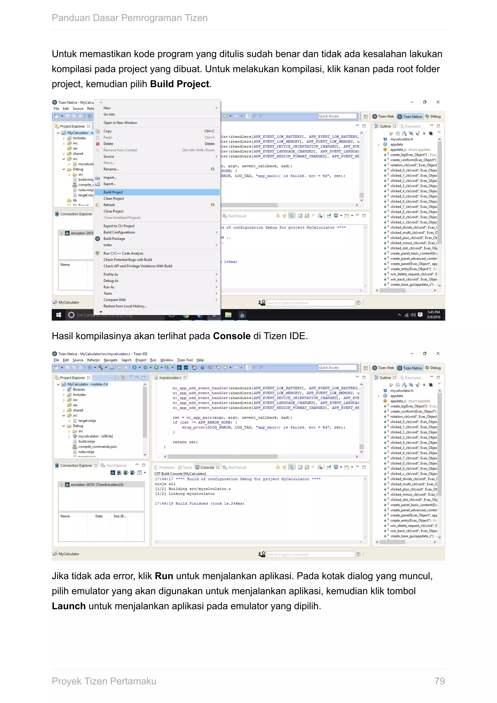 Untuk	memastikan	kode	program	yang	ditulis	sudah	benar	dan	tidak	ada	kesalahan	lakukan
kompilasi	pada	project	yang	dibuat.	Untuk	melakukan	kompilasi,	klik	kanan	pada	root	folder
project,	kemudian	pilih	Build	Project.
Hasil	kompilasinya	akan	terlihat	pada	Console	di	Tizen	IDE.
Jika	tidak	ada	error,	klik	Run	untuk	menjalankan	aplikasi.	Pada	kotak	dialog	yang	muncul,
pilih	emulator	yang	akan	digunakan	untuk	menjalankan	aplikasi,	kemudian	klik	tombol
Launch	untuk	menjalankan	aplikasi	pada	emulator	yang	dipilih.
Panduan	Dasar	Pemrograman	Tizen
79Proyek	Tizen	Pertamaku
 