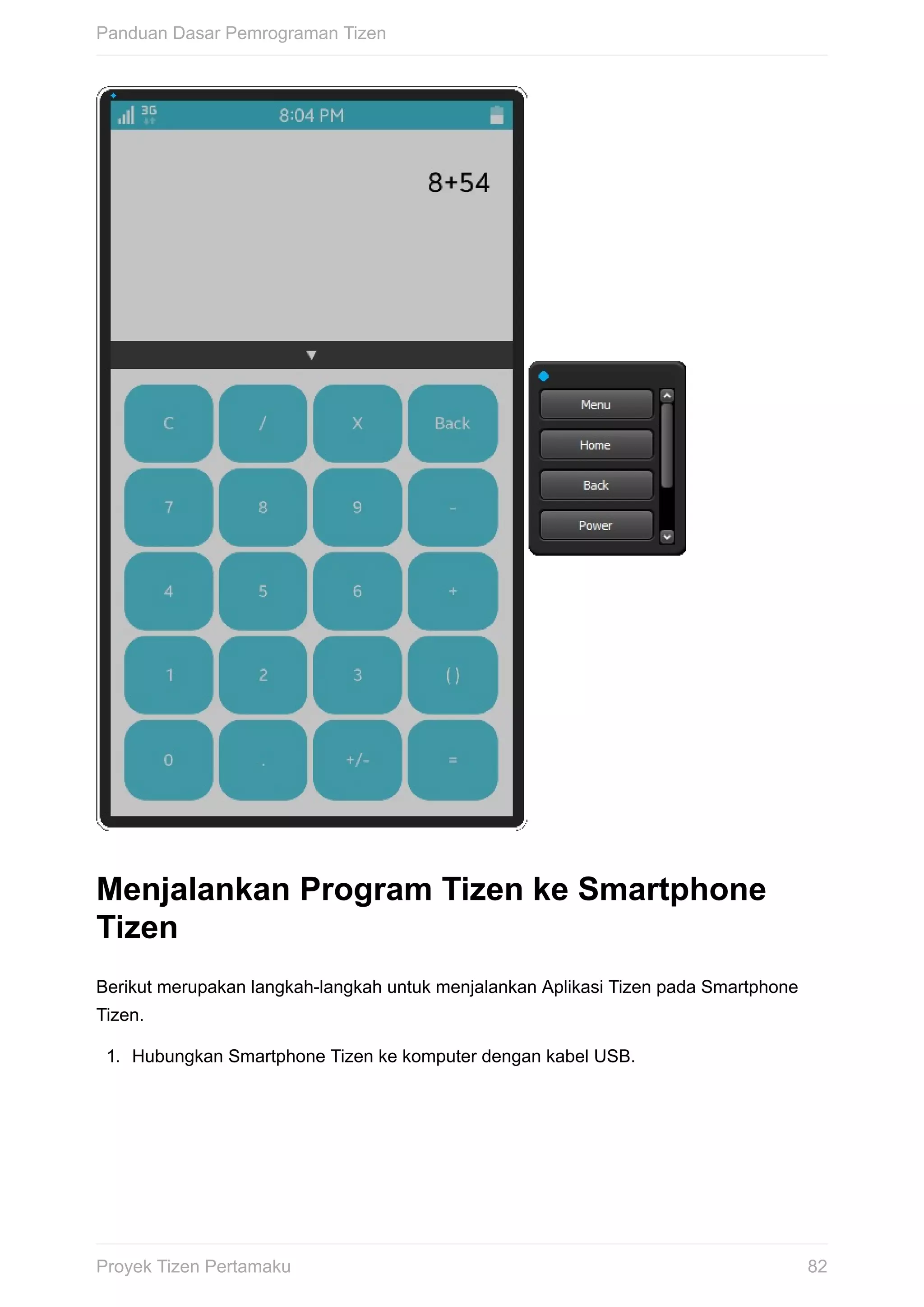 Menjalankan	Program	Tizen	ke	Smartphone
Tizen
Berikut	merupakan	langkah-langkah	untuk	menjalankan	Aplikasi	Tizen	pada	Smartphone
Tizen.
1.	 Hubungkan	Smartphone	Tizen	ke	komputer	dengan	kabel	USB.
Panduan	Dasar	Pemrograman	Tizen
82Proyek	Tizen	Pertamaku
 