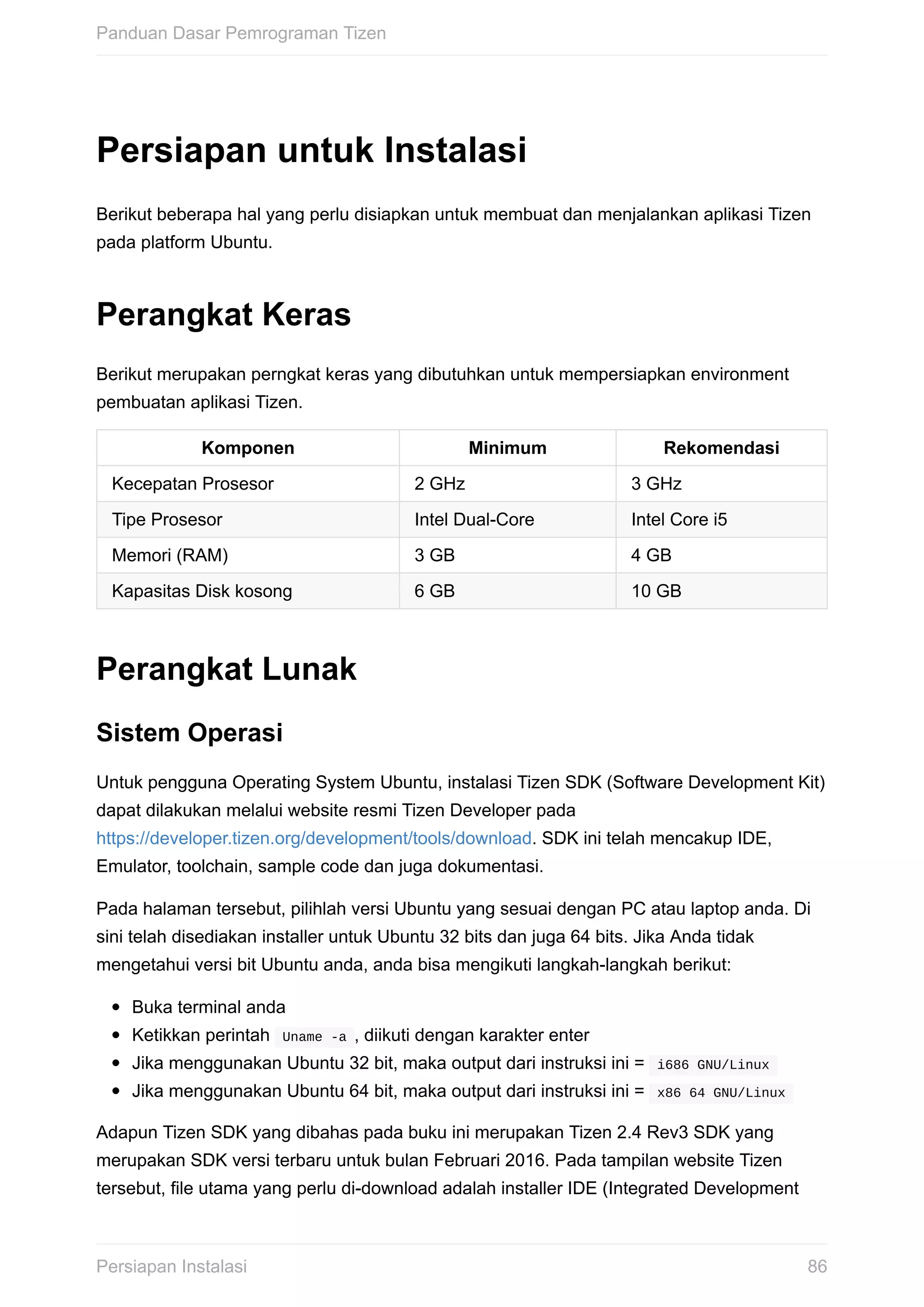 Persiapan	untuk	Instalasi
Berikut	beberapa	hal	yang	perlu	disiapkan	untuk	membuat	dan	menjalankan	aplikasi	Tizen
pada	platform	Ubuntu.
Perangkat	Keras
Berikut	merupakan	perngkat	keras	yang	dibutuhkan	untuk	mempersiapkan	environment
pembuatan	aplikasi	Tizen.
Komponen Minimum Rekomendasi
Kecepatan	Prosesor 2	GHz 3	GHz
Tipe	Prosesor Intel	Dual-Core Intel	Core	i5
Memori	(RAM) 3	GB 4	GB
Kapasitas	Disk	kosong 6	GB 10	GB
Perangkat	Lunak
Sistem	Operasi
Untuk	pengguna	Operating	System	Ubuntu,	instalasi	Tizen	SDK	(Software	Development	Kit)
dapat	dilakukan	melalui	website	resmi	Tizen	Developer	pada
https://developer.tizen.org/development/tools/download.	SDK	ini	telah	mencakup	IDE,
Emulator,	toolchain,	sample	code	dan	juga	dokumentasi.
Pada	halaman	tersebut,	pilihlah	versi	Ubuntu	yang	sesuai	dengan	PC	atau	laptop	anda.	Di
sini	telah	disediakan	installer	untuk	Ubuntu	32	bits	dan	juga	64	bits.	Jika	Anda	tidak
mengetahui	versi	bit	Ubuntu	anda,	anda	bisa	mengikuti	langkah-langkah	berikut:
Buka	terminal	anda
Ketikkan	perintah		Uname	-a	,	diikuti	dengan	karakter	enter
Jika	menggunakan	Ubuntu	32	bit,	maka	output	dari	instruksi	ini	=		i686	GNU/Linux	
Jika	menggunakan	Ubuntu	64	bit,	maka	output	dari	instruksi	ini	=		x86	64	GNU/Linux	
Adapun	Tizen	SDK	yang	dibahas	pada	buku	ini	merupakan	Tizen	2.4	Rev3	SDK	yang
merupakan	SDK	versi	terbaru	untuk	bulan	Februari	2016.	Pada	tampilan	website	Tizen
tersebut,	file	utama	yang	perlu	di-download	adalah	installer	IDE	(Integrated	Development
Panduan	Dasar	Pemrograman	Tizen
86Persiapan	Instalasi
 