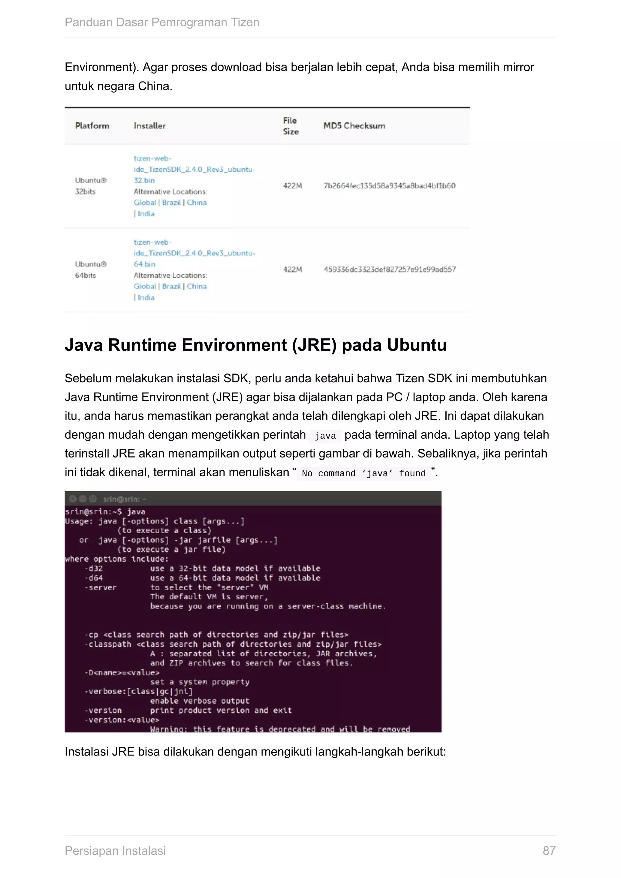 Environment).	Agar	proses	download	bisa	berjalan	lebih	cepat,	Anda	bisa	memilih	mirror
untuk	negara	China.
Java	Runtime	Environment	(JRE)	pada	Ubuntu
Sebelum	melakukan	instalasi	SDK,	perlu	anda	ketahui	bahwa	Tizen	SDK	ini	membutuhkan
Java	Runtime	Environment	(JRE)	agar	bisa	dijalankan	pada	PC	/	laptop	anda.	Oleh	karena
itu,	anda	harus	memastikan	perangkat	anda	telah	dilengkapi	oleh	JRE.	Ini	dapat	dilakukan
dengan	mudah	dengan	mengetikkan	perintah		java		pada	terminal	anda.	Laptop	yang	telah
terinstall	JRE	akan	menampilkan	output	seperti	gambar	di	bawah.	Sebaliknya,	jika	perintah
ini	tidak	dikenal,	terminal	akan	menuliskan	“	No	command	‘java’	found	”.
Instalasi	JRE	bisa	dilakukan	dengan	mengikuti	langkah-langkah	berikut:
Panduan	Dasar	Pemrograman	Tizen
87Persiapan	Instalasi
 