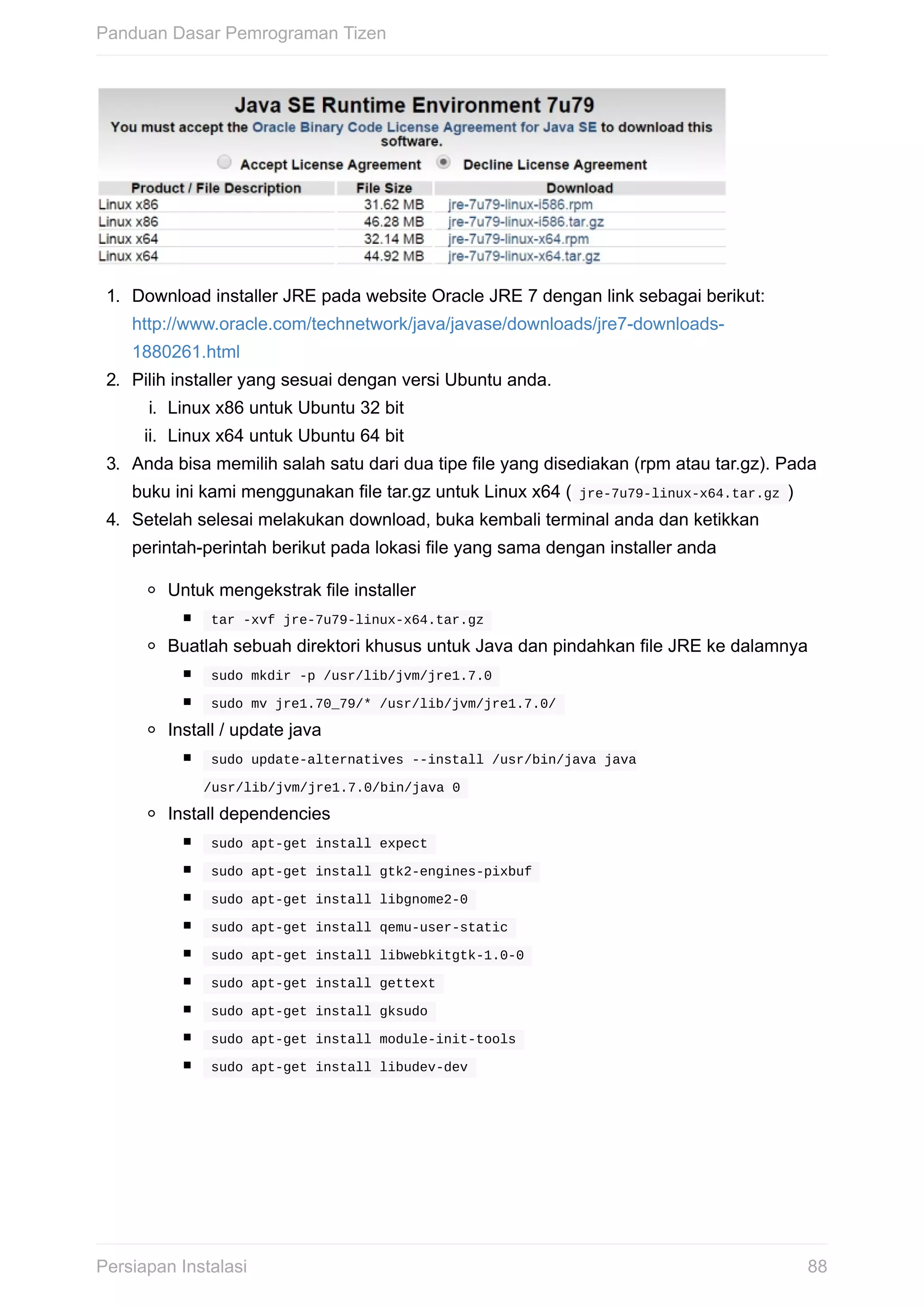 1.	 Download	installer	JRE	pada	website	Oracle	JRE	7	dengan	link	sebagai	berikut:
http://www.oracle.com/technetwork/java/javase/downloads/jre7-downloads-
1880261.html
2.	 Pilih	installer	yang	sesuai	dengan	versi	Ubuntu	anda.
i.	 Linux	x86	untuk	Ubuntu	32	bit
ii.	 Linux	x64	untuk	Ubuntu	64	bit
3.	 Anda	bisa	memilih	salah	satu	dari	dua	tipe	file	yang	disediakan	(rpm	atau	tar.gz).	Pada
buku	ini	kami	menggunakan	file	tar.gz	untuk	Linux	x64	(	jre-7u79-linux-x64.tar.gz	)
4.	 Setelah	selesai	melakukan	download,	buka	kembali	terminal	anda	dan	ketikkan
perintah-perintah	berikut	pada	lokasi	file	yang	sama	dengan	installer	anda
Untuk	mengekstrak	file	installer
	tar	-xvf	jre-7u79-linux-x64.tar.gz	
Buatlah	sebuah	direktori	khusus	untuk	Java	dan	pindahkan	file	JRE	ke	dalamnya
	sudo	mkdir	-p	/usr/lib/jvm/jre1.7.0	
	sudo	mv	jre1.70_79/*	/usr/lib/jvm/jre1.7.0/	
Install	/	update	java
	sudo	update-alternatives	--install	/usr/bin/java	java
/usr/lib/jvm/jre1.7.0/bin/java	0	
Install	dependencies
	sudo	apt-get	install	expect	
	sudo	apt-get	install	gtk2-engines-pixbuf	
	sudo	apt-get	install	libgnome2-0	
	sudo	apt-get	install	qemu-user-static	
	sudo	apt-get	install	libwebkitgtk-1.0-0	
	sudo	apt-get	install	gettext	
	sudo	apt-get	install	gksudo	
	sudo	apt-get	install	module-init-tools	
	sudo	apt-get	install	libudev-dev	
Panduan	Dasar	Pemrograman	Tizen
88Persiapan	Instalasi
 