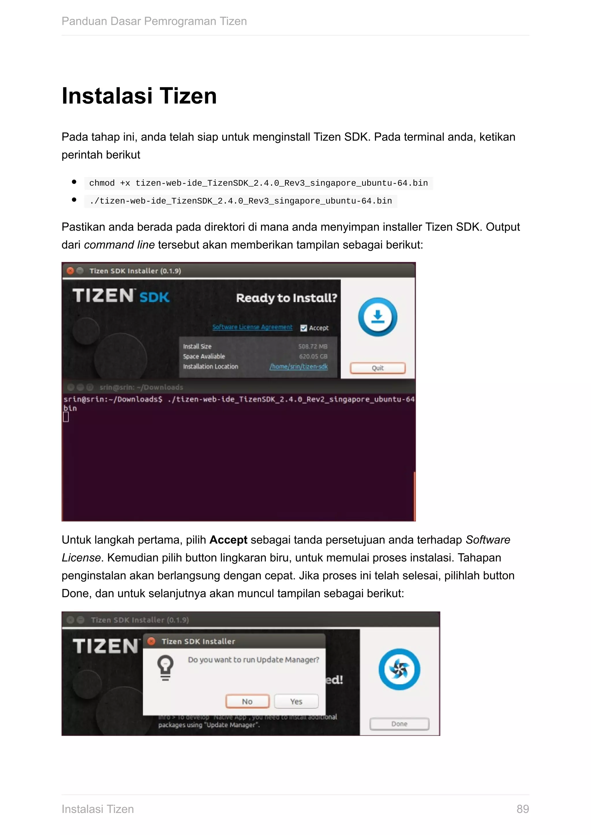 Instalasi	Tizen
Pada	tahap	ini,	anda	telah	siap	untuk	menginstall	Tizen	SDK.	Pada	terminal	anda,	ketikan
perintah	berikut
	chmod	+x	tizen-web-ide_TizenSDK_2.4.0_Rev3_singapore_ubuntu-64.bin	
	./tizen-web-ide_TizenSDK_2.4.0_Rev3_singapore_ubuntu-64.bin	
Pastikan	anda	berada	pada	direktori	di	mana	anda	menyimpan	installer	Tizen	SDK.	Output
dari	command	line	tersebut	akan	memberikan	tampilan	sebagai	berikut:
Untuk	langkah	pertama,	pilih	Accept	sebagai	tanda	persetujuan	anda	terhadap	Software
License.	Kemudian	pilih	button	lingkaran	biru,	untuk	memulai	proses	instalasi.	Tahapan
penginstalan	akan	berlangsung	dengan	cepat.	Jika	proses	ini	telah	selesai,	pilihlah	button
Done,	dan	untuk	selanjutnya	akan	muncul	tampilan	sebagai	berikut:
Panduan	Dasar	Pemrograman	Tizen
89Instalasi	Tizen
 