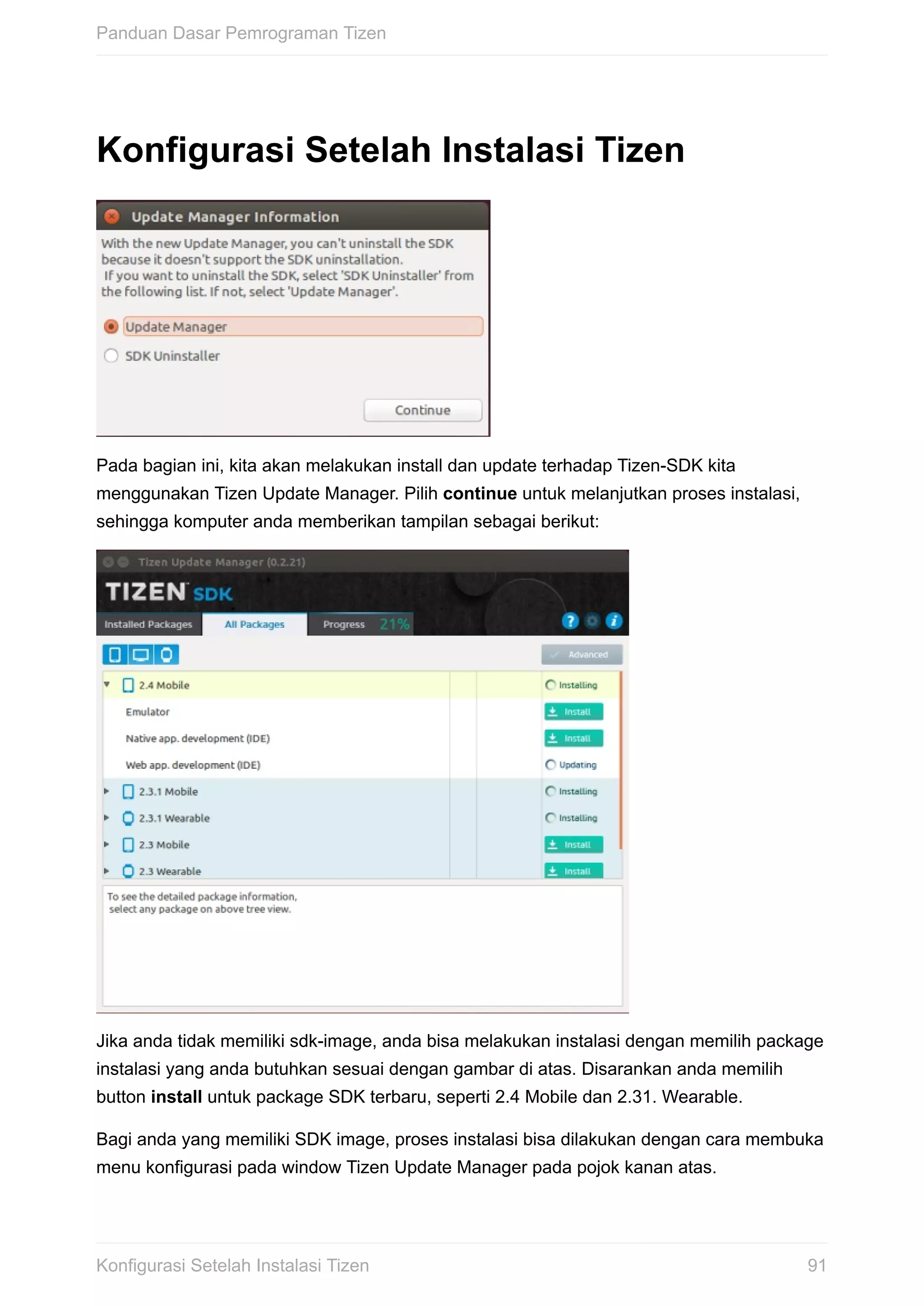 Konfigurasi	Setelah	Instalasi	Tizen
Pada	bagian	ini,	kita	akan	melakukan	install	dan	update	terhadap	Tizen-SDK	kita
menggunakan	Tizen	Update	Manager.	Pilih	continue	untuk	melanjutkan	proses	instalasi,
sehingga	komputer	anda	memberikan	tampilan	sebagai	berikut:
Jika	anda	tidak	memiliki	sdk-image,	anda	bisa	melakukan	instalasi	dengan	memilih	package
instalasi	yang	anda	butuhkan	sesuai	dengan	gambar	di	atas.	Disarankan	anda	memilih
button	install	untuk	package	SDK	terbaru,	seperti	2.4	Mobile	dan	2.31.	Wearable.
Bagi	anda	yang	memiliki	SDK	image,	proses	instalasi	bisa	dilakukan	dengan	cara	membuka
menu	konfigurasi	pada	window	Tizen	Update	Manager	pada	pojok	kanan	atas.
Panduan	Dasar	Pemrograman	Tizen
91Konfigurasi	Setelah	Instalasi	Tizen
 