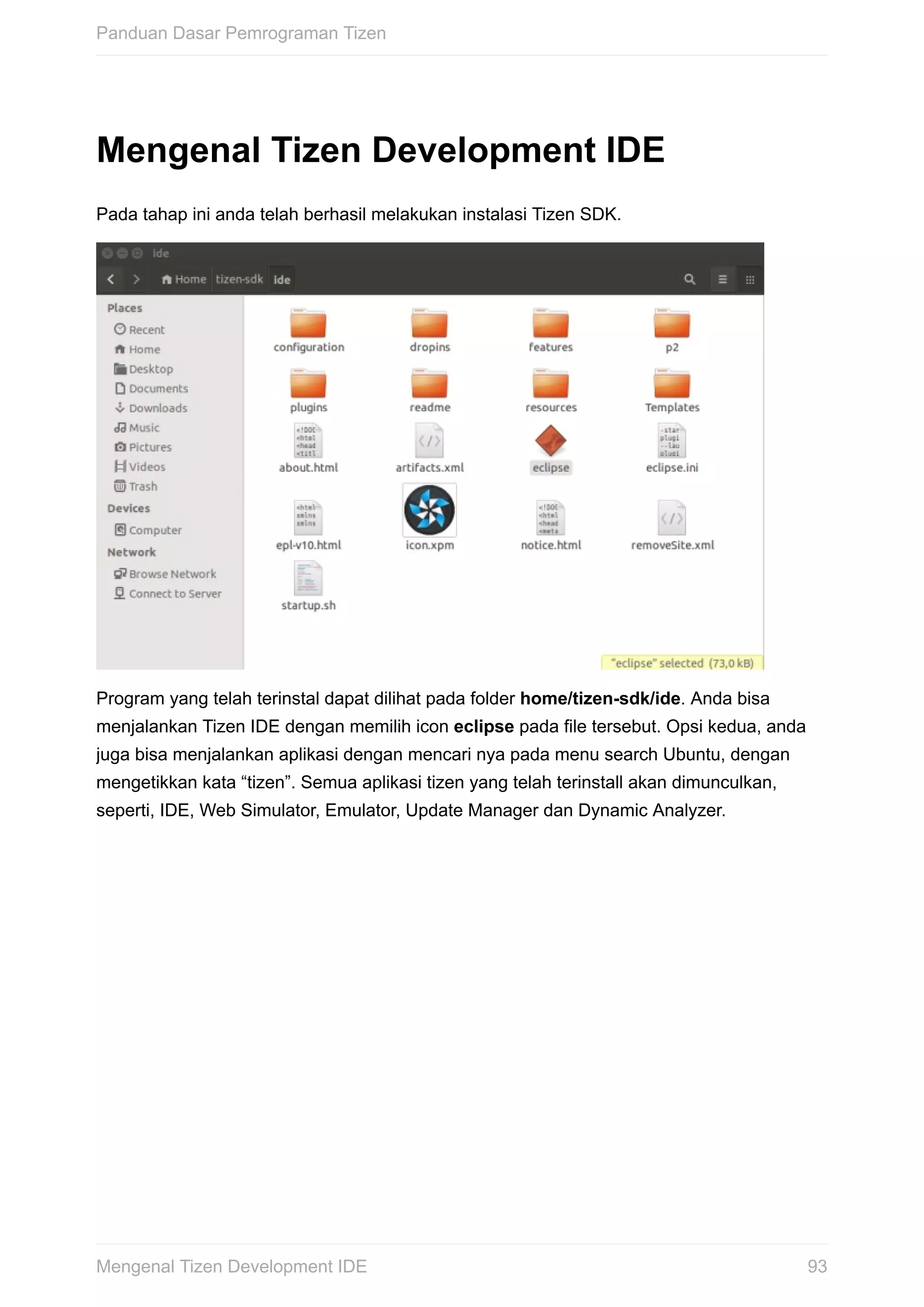 Mengenal	Tizen	Development	IDE
Pada	tahap	ini	anda	telah	berhasil	melakukan	instalasi	Tizen	SDK.
Program	yang	telah	terinstal	dapat	dilihat	pada	folder	home/tizen-sdk/ide.	Anda	bisa
menjalankan	Tizen	IDE	dengan	memilih	icon	eclipse	pada	file	tersebut.	Opsi	kedua,	anda
juga	bisa	menjalankan	aplikasi	dengan	mencari	nya	pada	menu	search	Ubuntu,	dengan
mengetikkan	kata	“tizen”.	Semua	aplikasi	tizen	yang	telah	terinstall	akan	dimunculkan,
seperti,	IDE,	Web	Simulator,	Emulator,	Update	Manager	dan	Dynamic	Analyzer.
Panduan	Dasar	Pemrograman	Tizen
93Mengenal	Tizen	Development	IDE
 