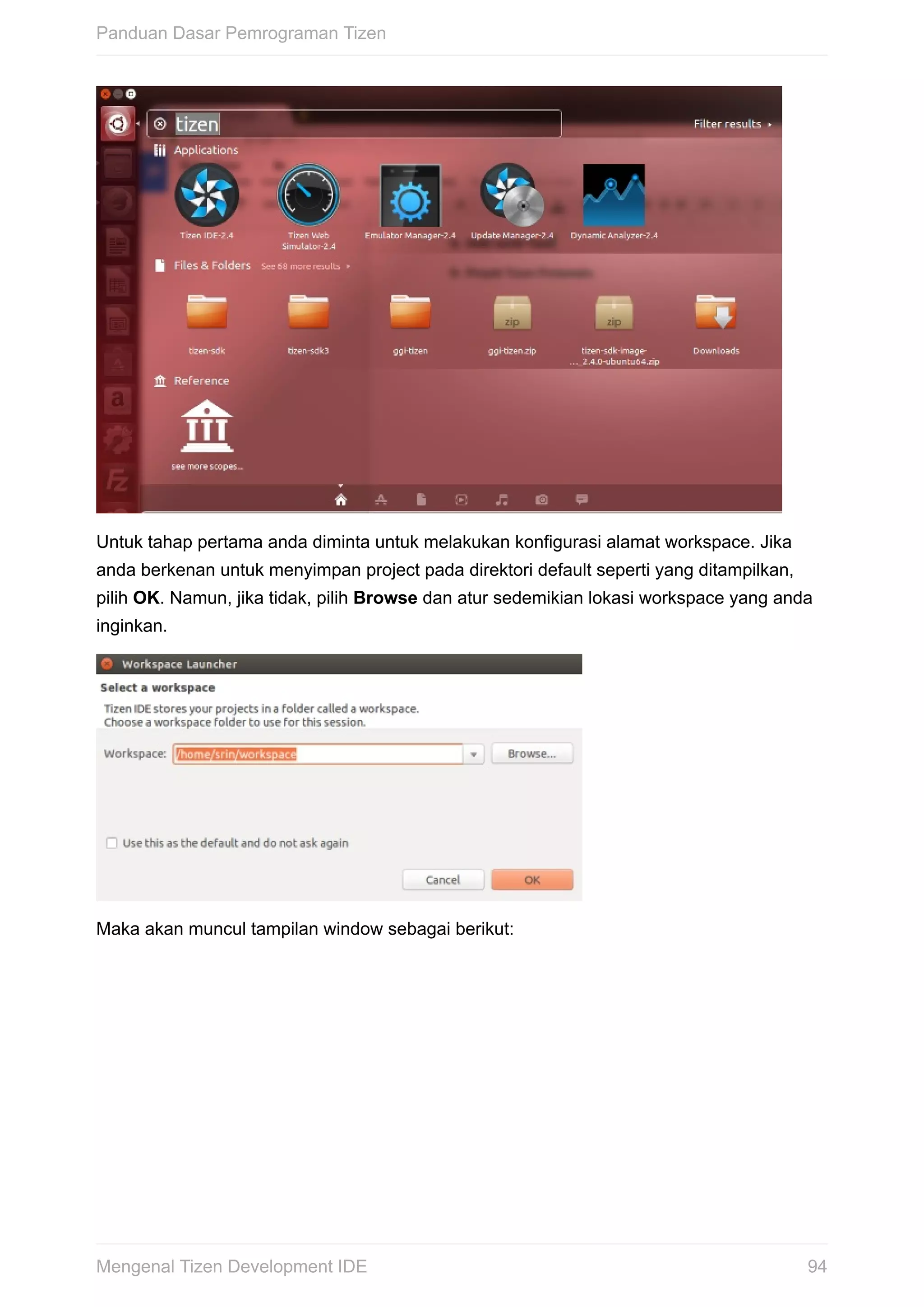 Untuk	tahap	pertama	anda	diminta	untuk	melakukan	konfigurasi	alamat	workspace.	Jika
anda	berkenan	untuk	menyimpan	project	pada	direktori	default	seperti	yang	ditampilkan,
pilih	OK.	Namun,	jika	tidak,	pilih	Browse	dan	atur	sedemikian	lokasi	workspace	yang	anda
inginkan.
Maka	akan	muncul	tampilan	window	sebagai	berikut:
Panduan	Dasar	Pemrograman	Tizen
94Mengenal	Tizen	Development	IDE
 
