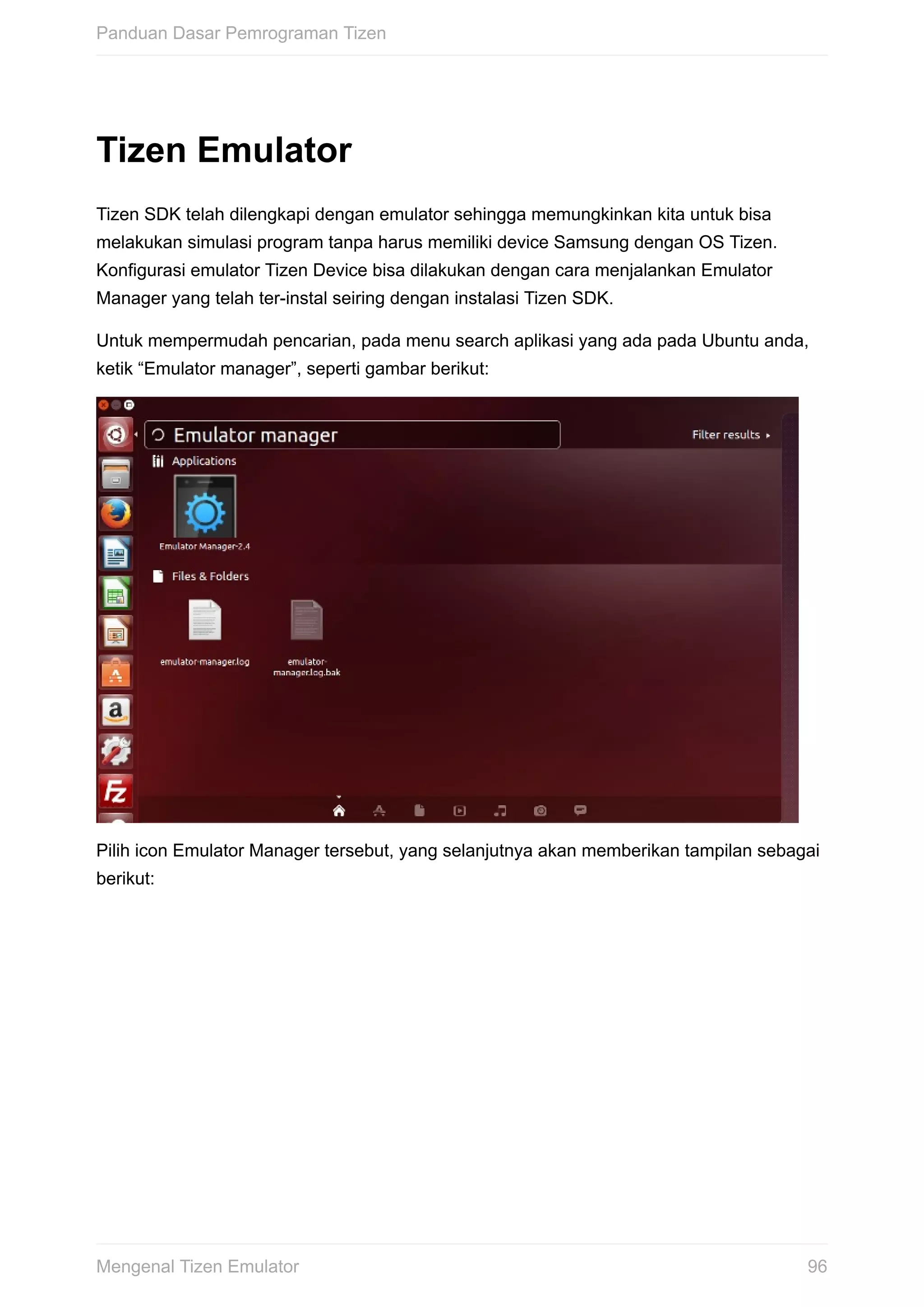 Tizen	Emulator
Tizen	SDK	telah	dilengkapi	dengan	emulator	sehingga	memungkinkan	kita	untuk	bisa
melakukan	simulasi	program	tanpa	harus	memiliki	device	Samsung	dengan	OS	Tizen.
Konfigurasi	emulator	Tizen	Device	bisa	dilakukan	dengan	cara	menjalankan	Emulator
Manager	yang	telah	ter-instal	seiring	dengan	instalasi	Tizen	SDK.
Untuk	mempermudah	pencarian,	pada	menu	search	aplikasi	yang	ada	pada	Ubuntu	anda,
ketik	“Emulator	manager”,	seperti	gambar	berikut:
Pilih	icon	Emulator	Manager	tersebut,	yang	selanjutnya	akan	memberikan	tampilan	sebagai
berikut:
Panduan	Dasar	Pemrograman	Tizen
96Mengenal	Tizen	Emulator
 