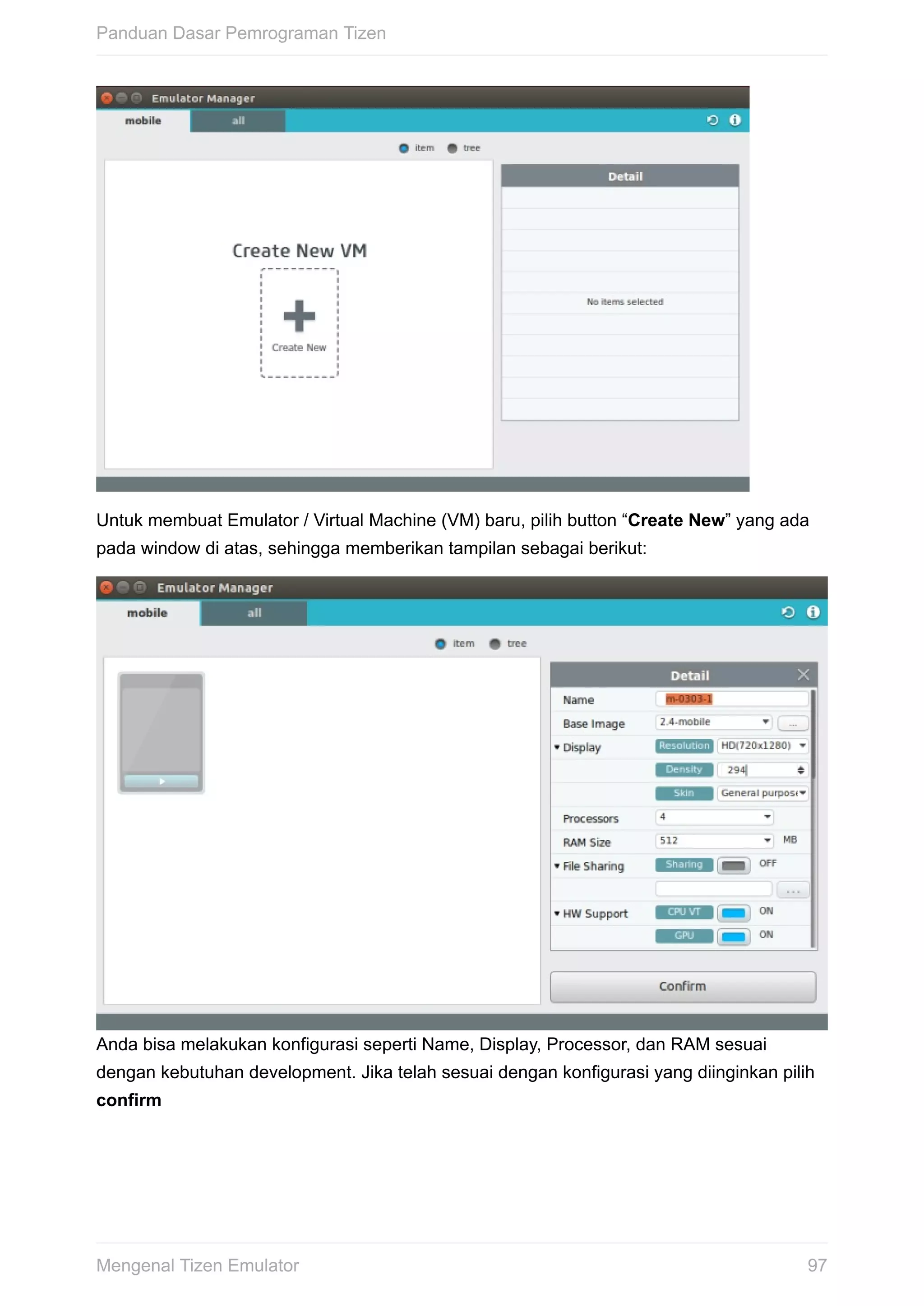 Untuk	membuat	Emulator	/	Virtual	Machine	(VM)	baru,	pilih	button	“Create	New”	yang	ada
pada	window	di	atas,	sehingga	memberikan	tampilan	sebagai	berikut:
Anda	bisa	melakukan	konfigurasi	seperti	Name,	Display,	Processor,	dan	RAM	sesuai
dengan	kebutuhan	development.	Jika	telah	sesuai	dengan	konfigurasi	yang	diinginkan	pilih
confirm
Panduan	Dasar	Pemrograman	Tizen
97Mengenal	Tizen	Emulator
 
