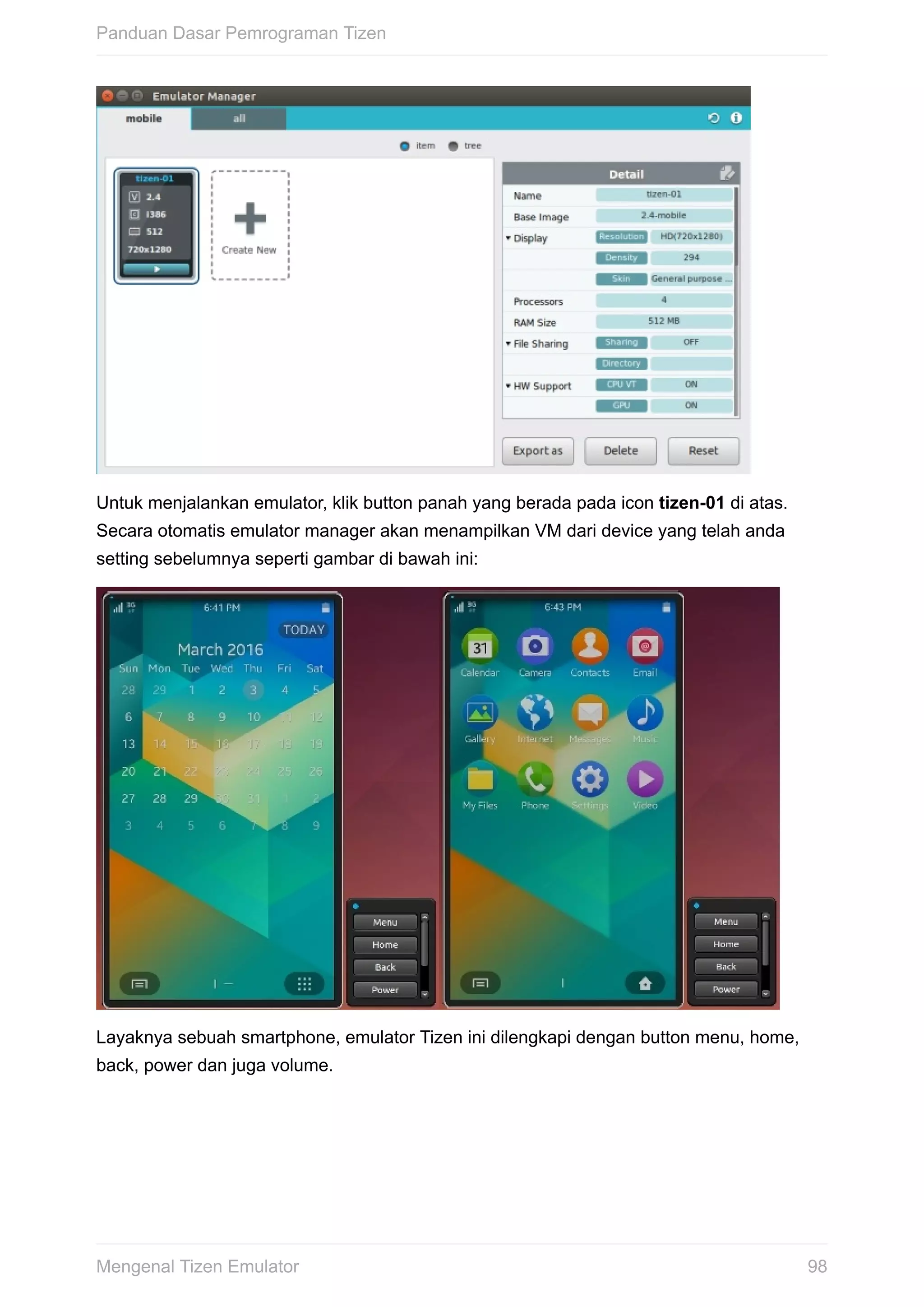 Untuk	menjalankan	emulator,	klik	button	panah	yang	berada	pada	icon	tizen-01	di	atas.
Secara	otomatis	emulator	manager	akan	menampilkan	VM	dari	device	yang	telah	anda
setting	sebelumnya	seperti	gambar	di	bawah	ini:
Layaknya	sebuah	smartphone,	emulator	Tizen	ini	dilengkapi	dengan	button	menu,	home,
back,	power	dan	juga	volume.
Panduan	Dasar	Pemrograman	Tizen
98Mengenal	Tizen	Emulator
 