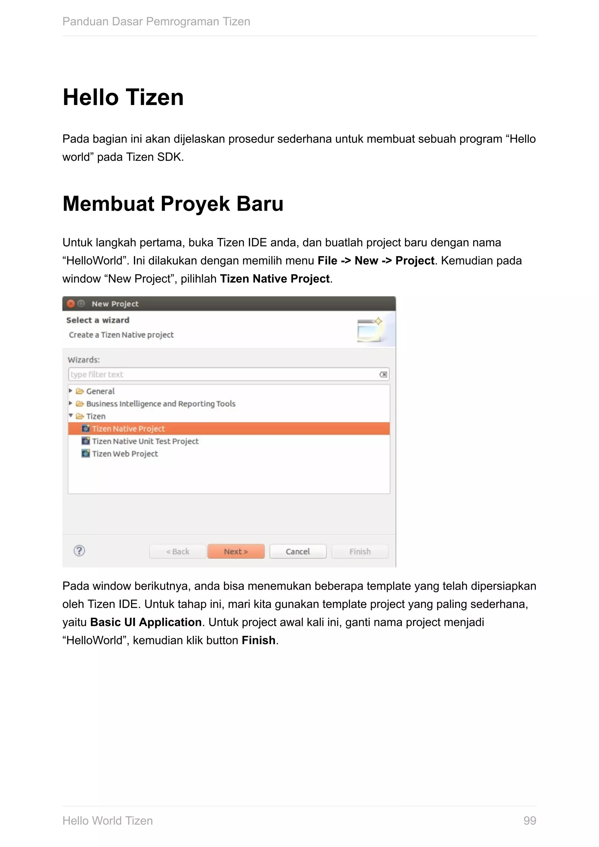 Hello	Tizen
Pada	bagian	ini	akan	dijelaskan	prosedur	sederhana	untuk	membuat	sebuah	program	“Hello
world”	pada	Tizen	SDK.
Membuat	Proyek	Baru
Untuk	langkah	pertama,	buka	Tizen	IDE	anda,	dan	buatlah	project	baru	dengan	nama
“HelloWorld”.	Ini	dilakukan	dengan	memilih	menu	File	->	New	->	Project.	Kemudian	pada
window	“New	Project”,	pilihlah	Tizen	Native	Project.
Pada	window	berikutnya,	anda	bisa	menemukan	beberapa	template	yang	telah	dipersiapkan
oleh	Tizen	IDE.	Untuk	tahap	ini,	mari	kita	gunakan	template	project	yang	paling	sederhana,
yaitu	Basic	UI	Application.	Untuk	project	awal	kali	ini,	ganti	nama	project	menjadi
“HelloWorld”,	kemudian	klik	button	Finish.
Panduan	Dasar	Pemrograman	Tizen
99Hello	World	Tizen
 