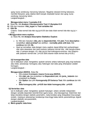 ujung kurva cenderung meruncing kekanan. Negative skewed (miring kekanan),
memiliki frekuensi yang relative lebih banyak disebelah kanan dan ujung kurva
cendrung meruncing kekiri.
Langkah-langkah :
Menggunakan menu 1-samples K-S
a) Buka file, klik AnalyzeNonparametric Test1-Samples K-S
b) Klik dan masukan nilai_tugas ke Test variables list
c) Klik Ok
Criteria : Data normal bila nilai sig (p)>0.05 dan data tidak normal bila nilai sig (p) <
0.05.
 Menggunakan menu explore.
a) Buka file, klik Analyze Descriptive Statistics Explore
 b) Klik dan masukan nilai_uts ke dependent list. Klik plot. Pada descriptive :
nonaktifkan stem-and-leaf dan aktifkan : normality plots with test. Klik
continue dan klik Ok.
 Hasil uji normalitas data dengan menu explore dapat dilihat dari perbandingan
nilai rasio skewness dan rasio kurtosis (sebaran normal bila : nilai berada antara
nilai -2 sampai dengan +2), nilai sig (p) dari kolmogorov-smirnov dan Shapiro-
wilk (sebaran normal bila : p>0.05 dans ebaran tidak normal bila p<0.05.)
Uji homogenitas data
Uji ini dilakukan untuk mengetahui apakah variansi antara kelompok yang diuji berbeda
atau tidak, variansinya homogeny atau heterogen dan data yang diharapkan adalah
homogen.
Langkah-langkah :
Menggunakan ANOVA. Buka file
 Klik analyzecompare meansone-way ANOVA.
 Klik nilai_uts dan pindahkan ke Dependent List, klik jenis_ kelamin dan
pindahkan ke Factor.
 Klik Option dan pilih Homogeneity Of Variance Test. Klik continue dan klik
ok.
 Data homogeny bila : p>0.05 dan tidak homogeny bila : p<0.05
Uji lienieritas data
Uji ini dialkuakn untuk mengetahui apakah hubungan antara variable independen
dengan variable dependen bersifat linier (garis lurus). Jika hubungannya tidak linier dan
tetap dianalisis dengan statistic parametric, maka korelasi yang didapatkan bisa sangat
rendah, meskipun sebenarnya korelasinya bisa tinggi kalau teknik parametriknya diganti
dengan sttatistik non-parametrik.
Langkah-langkah
a) Menu graphs: data linier.
 