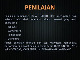 PENILAIAN
Penilaian Pemenang DUTA UNIPDU 2015 merupakan hasil
kalkulasi nilai dari beberapa tahapan seleksi yang telah
dilakukan :
- Tes tulis
- Wawancara
- Pembekalan
- Grand final
Aspek penilaian ditinjau dari segi wawasan, komunikasi,
performen dan bakat sesuai dengan tema DUTA UNIPDU 2015
yakni “CERDAS, KOMPETITIF dan BERAKHLAKUL KARIMAH”
 