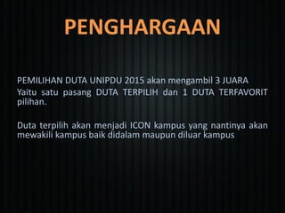 PENGHARGAAN
PEMILIHAN DUTA UNIPDU 2015 akan mengambil 3 JUARA
Yaitu satu pasang DUTA TERPILIH dan 1 DUTA TERFAVORIT
pilihan.
Duta terpilih akan menjadi ICON kampus yang nantinya akan
mewakili kampus baik didalam maupun diluar kampus
 