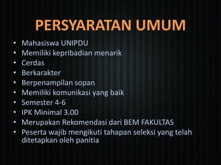 PERSYARATAN UMUM
• Mahasiswa UNIPDU
• Memiliki kepribadian menarik
• Cerdas
• Berkarakter
• Berpenampilan sopan
• Memiliki komunikasi yang baik
• Semester 4-6
• IPK Minimal 3.00
• Merupakan Rekomendasi dari BEM FAKULTAS
• Peserta wajib mengikuti tahapan seleksi yang telah
ditetapkan oleh panitia
 