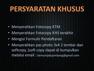 PERSYARATAN KHUSUS
• Menyerahkan Fotocopy KTM
• Menyerahkan Fotocopy KHS terakhir
• Mengisi Formulir Pendaftaran
• Menyerahkan pas photo 3x4 2 lembar dan
softcopy, (soft copy dapat di kumpulkan
melalui email : bemunipdujombang@gmail.com
 