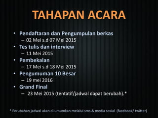 TAHAPAN ACARA
• Pendaftaran dan Pengumpulan berkas
– 02 Mei s.d 07 Mei 2015
• Tes tulis dan interview
– 11 Mei 2015
• Pembekalan
– 17 Mei s.d 18 Mei 2015
• Pengumuman 10 Besar
– 19 mei 2016
• Grand Final
– 23 Mei 2015 (tentatif/jadwal dapat berubah).*
* Perubahan jadwal akan di umumkan melalui sms & media sosial (facebook/ twitter)
 