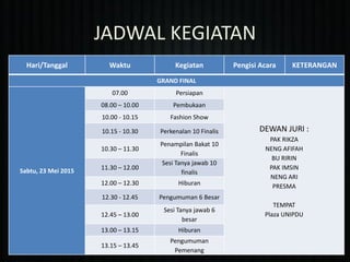 JADWAL KEGIATAN
Hari/Tanggal Waktu Kegiatan Pengisi Acara KETERANGAN
GRAND FINAL
Sabtu, 23 Mei 2015
07.00 Persiapan
DEWAN JURI :
PAK RIKZA
NENG AFIFAH
BU RIRIN
PAK IMSIN
NENG ARI
PRESMA
TEMPAT
Plaza UNIPDU
08.00 – 10.00 Pembukaan
10.00 - 10.15 Fashion Show
10.15 - 10.30 Perkenalan 10 Finalis
10.30 – 11.30
Penampilan Bakat 10
Finalis
11.30 – 12.00
Sesi Tanya jawab 10
finalis
12.00 – 12.30 Hiburan
12.30 - 12.45 Pengumuman 6 Besar
12.45 – 13.00
Sesi Tanya jawab 6
besar
13.00 – 13.15 Hiburan
13.15 – 13.45
Pengumuman
Pemenang
 