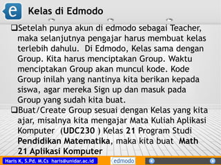 Haris K, S.Pd. M.Cs haris@unidar.ac.id
Setelah punya akun di edmodo sebagai Teacher,
maka selanjutnya pengajar harus membuat kelas
terlebih dahulu. Di Edmodo, Kelas sama dengan
Group. Kita harus menciptakan Group. Waktu
menciptakan Group akan muncul kode. Kode
Group inilah yang nantinya kita berikan kepada
siswa, agar mereka Sign up dan masuk pada
Group yang sudah kita buat.
Buat/Create Group sesuai dengan Kelas yang kita
ajar, misalnya kita mengajar Mata Kuliah Aplikasi
Komputer (UDC230 ) Kelas 21 Program Studi
Pendidikan Matematika, maka kita buat Math
21 Aplikasi Komputer
Kelas di Edmodo
 