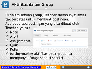 Haris K, S.Pd. M.Cs haris@unidar.ac.id
Aktifitas dalam Group
Di dalam sebuah group, Teacher mempunyai akses
tak terbatas untuk membuat postingan.
Ada beberapa postingan yang bisa dibuat oleh
Teacher, yaitu :
 Note
 Alert
 Assignments
 Quiz
 Polls
 Masing-masing aktifitas pada group itu
mempunyai fungsi sendiri-sendiri
 