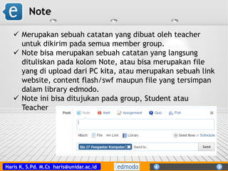 Haris K, S.Pd. M.Cs haris@unidar.ac.id
Note
 Merupakan sebuah catatan yang dibuat oleh teacher
untuk dikirim pada semua member group.
 Note bisa merupakan sebuah catatan yang langsung
dituliskan pada kolom Note, atau bisa merupakan file
yang di upload dari PC kita, atau merupakan sebuah link
website, content flash/swf maupun file yang tersimpan
dalam library edmodo.
 Note ini bisa ditujukan pada group, Student atau
Teacher
 