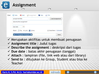 Haris K, S.Pd. M.Cs haris@unidar.ac.id
Assignment
 Merupakan aktifitas untuk membuat penugasan
 Assignment title : Judul tugas
 Describe the assignment : deskripsi dari tugas
 Due date : batas akhir penugasan (tanggal)
 Attach : lampiran (file, link web atau dari library)
 Send to : ditujukan ke Group, Student atau bisa ke
Teacher
 